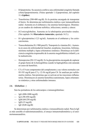 — ß-lipoproteína. Su ausencia conlleva una enfermedad congénita llamada
         a-beta-lipoproteinemia. (Veáse apartado 1.-Lipoproteínas, del capítulo
         11.-Lípidos).
       — Transferrina (200-400 mg/dl). Es la proteína encargada de transportar
         el hierro. Se determina por nefelometría cinética o por inmunodifusión
         radial. Aumenta en el embarazo y las anemias hemorrágicas. Disminu-
         ye en cuadros de síndrome nefrótico, infecciones, uremia y cáncer.
       — ß-2-microglobulina. Aumenta en la tubulopatías proximales renales.
         (Ver capítulo 14.-Marcadores tumorales, apartado 14.3.).
       — ß-1-glucoproteína (<2,5 ng/ml). Aumenta en el embarazo y los corio-
         carcinomas.
       — Transcobalamina II (<900 pmol/l). Transporta la vitamina B12. Aumen-
         ta en casos de enfermedad de Gaucher, neoplasias, leucemias, linfomas,
         mieloma multiple y lupus eritematoso sistémico. Disminuye en la defi-
         ciencia congénita responsable de la anemia megaloblástica infantil y en
         la malnutrición.
       — Hemopexina (50-115 mg/dl). Es la glucoproteína encargada de capturar
         el grupo hemo de la hemoglobina cuando la haptoglobina está saturada
         en casos de hemólisis.
       — C3 y C4 son componentes del complemento y sus valores normales son
         85-193 mg/dl para C3 y 12-36 mg/dl para C4. Se analizan por nefelo-
         metría cinética. Son proteínas que se activan en las reacciones inflama-
         torias. Disminuyen en anemia hemolítica autoinmune, lupus eritemato-
         so sistémico y otras enfermedades inmunes.

3.6.   Globulinas g
       Son las portadoras de los anticuerpos o inmunoglobulinas:
       —    IgG (800-1800 mg/dl)
       —    IgA (90-450 mg/dl)
       —    IgM (60-250 mg/dl)
       —    IgD (15 mg/dl)
       —    IgE (0,06 mg/dl)
     Se determinan por nefelometría cinética e inmunodifusión radial. Para la IgE
es más sensible el radioinmunoanálisis, el ensayo inmunorradiométrico y el enzi-
moinmunoanálisis.


           CAPITULO III: PRUEBAS Y PARAMETROS BIOQUIMICOS EN SANGRE           121
 