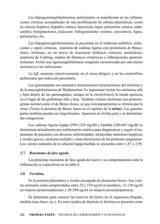 Las hipergammaglobulinemias policlonales se manifiestan en las inflama-
ciones crónicas acompañadas de una proliferación de células plasmáticas, como
en cirrosis hepática, hepatitis crónica, brucelosis, lepra, poliartritis crónica, endo-
carditis, histoplasmosis, kala-azar, linfogranuloma venéreo, sarcoidosis, lupus,
periarteritis, etc..
      Las hipogammaglobulinemias se presentan en el síndrome nefrótico, infec-
ciones o sepsis crónicas, mieloma de cadenas ligeras con proteinuria de Bence-
Jones, linfomas, en un tercio de leucemias linfáticas crónicas, amiloidosis,
síndrome de Cushing, empleo de fármacos citotóxicos e inflamaciones gastroin-
testinales. Existe una agammaglobulimeia congénita caracterizada por una menor
resistencia a las infecciones.
    La IgE aumenta selectivamnente en el asma alérgico y en las eosinofilias
pulmonares por infeccion parasitaria.
      Las gammapatías son aumentos monoclonales característicos del mieloma y
de la macroglobulinemia de Waldenström. Es importante incluir los mielomas alfa
y beta dentro de las gammapatías, aunque en la electroforesis la banda aparezca
en el lugar de las globulinas alfa y beta. También existen mielomas con proteino-
grama normal como el de Bence-Jones, ya que esta paraproteína se elimina por la
orina. (Veáse la proteína de Bence Jones en el capítulo de la orina). Las gamma-
patías también pueden ser oligoclonales. Aparecen en el kala-azar y en determina-
das colagenosis.
      Las cadenas ligeras kappa (598-1329 mg/dl) y lambda (280-665 mg/dl) se
determinan actualmente por nefelometría cinética para diagnosticar y seguir el tra-
tamiento de pacientes con diversas enfermedades, incluyendo trastornos hepáticos
y renales graves, mieloma multiple y otras alteraciones de las proteínas sanguíneas.
Los valores normales de la relación kappa/lambda se encuentra entre 1,47 y 2,95.

3.7.   Reactantes de fase aguda
      Las proteínas reactantes de fase aguda del suero y su comportamiento ante la
inflamación se especifican en la tabla 8.

3.8.   Ferritina
      Es la proteína plasmática y tisular encargada de almacenar hierro. Sus valo-
res normales están comprendidos entre 25 y 310 ng/ml en hombres, 11-136 ng/ml
en mujeres premenopáusicas y 28-298 ng/ml en mujeres posmenopáusicas.
    Se determina para conocer las reservas de hierro en el organismo (hígado,
médula ósea, bazo, etc.). En estos tejidos de depósito la ferritina se presenta como


122    PRIMERA PARTE: PRUEBAS DE LABORATORIOS Y FUNCIONALES
 