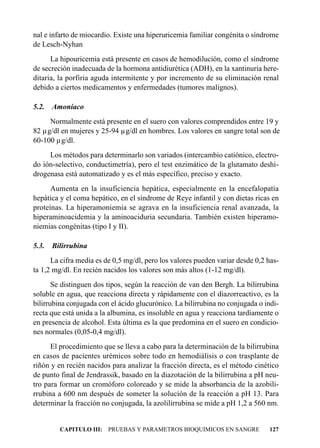 nal e infarto de miocardio. Existe una hiperuricemia familiar congénita o síndrome
de Lesch-Nyhan
      La hipouricemia está presente en casos de hemodilución, como el síndrome
de secreción inadecuada de la hormona antidiurética (ADH), en la xantinuria here-
ditaria, la porfiria aguda intermitente y por incremento de su eliminación renal
debido a ciertos medicamentos y enfermedades (tumores malignos).

5.2.   Amoníaco
     Normalmente está presente en el suero con valores comprendidos entre 19 y
82 µg/dl en mujeres y 25-94 µg/dl en hombres. Los valores en sangre total son de
60-100 µg/dl.
     Los métodos para determinarlo son variados (intercambio catiónico, electro-
do ión-selectivo, conductimetría), pero el test enzimático de la glutamato deshi-
drogenasa está automatizado y es el más específico, preciso y exacto.
      Aumenta en la insuficiencia hepática, especialmente en la encefalopatía
hepática y el coma hepático, en el síndrome de Reye infantil y con dietas ricas en
proteínas. La hiperamoniemia se agrava en la insuficiencia renal avanzada, la
hiperaminoacidemia y la aminoaciduria secundaria. También existen hiperamo-
niemias congénitas (tipo I y II).

5.3.   Bilirrubina
      La cifra media es de 0,5 mg/dl, pero los valores pueden variar desde 0,2 has-
ta 1,2 mg/dl. En recién nacidos los valores son más altos (1-12 mg/dl).
       Se distinguen dos tipos, según la reacción de van den Bergh. La bilirrubina
soluble en agua, que reacciona directa y rápidamente con el diazorreactivo, es la
bilirrubina conjugada con el ácido glucurónico. La bilirrubina no conjugada o indi-
recta que está unida a la albumina, es insoluble en agua y reacciona tardíamente o
en presencia de alcohol. Esta última es la que predomina en el suero en condicio-
nes normales (0,05-0,4 mg/dl).
      El procedimiento que se lleva a cabo para la determinación de la bilirrubina
en casos de pacientes urémicos sobre todo en hemodiálisis o con trasplante de
riñón y en recién nacidos para analizar la fracción directa, es el método cinético
de punto final de Jendrassik, basado en la diazotación de la bilirrubina a pH neu-
tro para formar un cromóforo coloreado y se mide la absorbancia de la azobili-
rrubina a 600 nm después de someter la solución de la reacción a pH 13. Para
determinar la fracción no conjugada, la azolilirrubina se mide a pH 1,2 a 560 nm.


         CAPITULO III: PRUEBAS Y PARAMETROS BIOQUIMICOS EN SANGRE              127
 