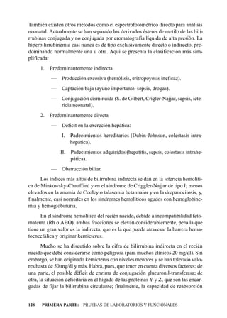 También existen otros métodos como el espectrofotométrico directo para análisis
neonatal. Actualmente se han separado los derivados ésteres de metilo de las bili-
rrubinas conjugada y no conjugada por cromatografía líquida de alta presión. La
hiperbilirrubinemia casi nunca es de tipo exclusivamente directo o indirecto, pre-
dominando normalmente una u otra. Aquí se presenta la clasificación más sim-
plificada:
      1.   Predominantemente indirecta.
           —    Producción excesiva (hemólisis, eritropoyesis ineficaz).
           —    Captación baja (ayuno importante, sepsis, drogas).
           — Conjugación disminuida (S. de Gilbert, Crigler-Najjar, sepsis, icte-
             ricia neonatal).
      2.   Predominantemente directa
           —    Déficit en la excreción hepática:
                I. Padecimientos hereditarios (Dubin-Johnson, colestasis intra-
                   hepática).
               II. Padecimientos adquiridos (hepatitis, sepsis, colestasis intrahe-
                   pática).
           —    Obstrucción biliar.
      Los índices más altos de bilirrubina indirecta se dan en la ictericia hemolíti-
ca de Minkowsky-Chauffard y en el síndrome de Criggler-Najjar de tipo I; menos
elevados en la anemia de Cooley o talasemia beta maior y en la drepanocitosis, y,
finalmente, casi normales en los síndromes hemolíticos agudos con hemoglobine-
mia y hemoglobinuria.
      En el síndrome hemolítico del recién nacido, debido a incompatibilidad feto-
materna (Rh o ABO), ambas fracciones se elevan considerablemente, pero la que
tiene un gran valor es la indirecta, que es la que puede atravesar la barrera hema-
toencefálica y originar kernicterus.
       Mucho se ha discutido sobre la cifra de bilirrubina indirecta en el recién
nacido que debe considerarse como peligrosa (para muchos clínicos 20 mg/dl). Sin
embargo, se han originado kernicterus con niveles menores y se han tolerado valo-
res hasta de 50 mg/dl y más. Habrá, pues, que tener en cuenta diversos factores: de
una parte, el posible déficit de enzima de conjugación glucuronil-transferasa; de
otra, la situación deficitaria en el hígado de las proteínas Y y Z, que son las encar-
gadas de fijar la bilirrubina circulante; finalmente, la capacidad de reabsorción


128   PRIMERA PARTE: PRUEBAS DE LABORATORIOS Y FUNCIONALES
 
