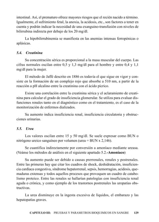 intestinal. Así, el prematuro ofrece mayores riesgos que el recién nacido a término.
Igualmente, el sufrimiento fetal, la anoxia, la acidosis, etc., son factores a tener en
cuenta y podrán indicar la necesidad de una exanguino-transfusión con niveles de
bilirrubina indirecta por debajo de los 20 mg/dl.
      La hipobilirrubinemia se manifiesta en las anemias intensas ferropénicas o
aplásicas.

5.4.   Creatinina
      Su concentración sérica es proporcional a la masa muscular del cuerpo. Las
cifras normales oscilan entre 0,5 y 1,3 mg/dl para el hombre y entre 0,4 y 1,1
mg/dl para la mujer.
      El método de Jaffé descrito en 1886 es todavía el que sigue en vigor y con-
siste en la formación de un complejo rojo que absorbe a 510 nm, a partir de la
reacción a pH alcalino entre la creatinina con el ácido pícrico.
      Existe una correlación entre la creatinina sérica y el aclaramiento de creati-
nina para calcular el grado de insuficiencia glomerular. Se utiliza para evaluar dis-
funciones renales tanto en el diagnóstico como en el tratamiento, es el caso de la
monitorización de enfermos dializados.
     Su aumento indica insuficiencia renal, insuficiencia circulatoria y obstruc-
ciones urinarias.

5.5.   Urea
      Los valores oscilan entre 15 y 50 mg/dl. Se suele expresar como BUN o
nitrógeno ureico sanguíneo por volumen (urea = BUN x 2,146).
     Se cuantifica indirectamente por conversión a amoníaco mediante ureasa.
(Veánse los métodos de análisis en el siguiente apartado 5.2.-Amoníaco)
      Su aumento puede ser debido a causas prerrenales, renales y postrenales.
Entre las primeras hay que citar los cuadros de shock, deshidratación, insuficien-
cia cardíaca congestiva, síndrome hepatorrenal, sepsis, hemorragias, acidosis, que-
maduras extensas y todos aquellos procesos que provoquen un cuadro de catabo-
lismo proteico. Entre las renales se hallarían patologías con insuficiencia renal
aguda o crónica, y como ejemplo de los trastornos postrenales las uropatías obs-
tructivas.
     La urea disminuye en la ingesta excesiva de líquidos, el embarazo y las
hepatopatías graves.


         CAPITULO III: PRUEBAS Y PARAMETROS BIOQUIMICOS EN SANGRE                  129
 