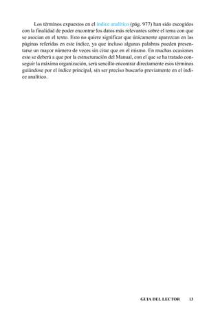 Los términos expuestos en el índice analítico (pág. 977) han sido escogidos
con la finalidad de poder encontrar los datos más relevantes sobre el tema con que
se asocian en el texto. Esto no quiere significar que únicamente aparezcan en las
páginas referidas en este índice, ya que incluso algunas palabras pueden presen-
tarse un mayor número de veces sin citar que en el mismo. En muchas ocasiones
esto se deberá a que por la estructuración del Manual, con el que se ha tratado con-
seguir la máxima organización, será sencillo encontrar directamente esos términos
guiándose por el índice principal, sin ser preciso buscarlo previamente en el índi-
ce analítico.




                                                          GUIA DEL LECTOR        13
 