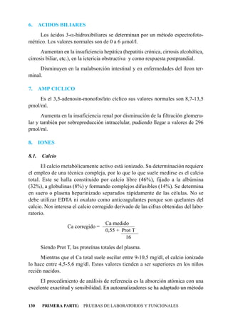 6.     ACIDOS BILIARES
     Los ácidos 3-a-hidroxibiliares se determinan por un método espectrofoto-
métrico. Los valores normales son de 0 a 6 µmol/l.
      Aumentan en la insuficiencia hepática (hepatitis crónica, cirrosis alcohólica,
cirrosis biliar, etc.), en la ictericia obstructiva y como respuesta postprandial.
     Disminuyen en la malabsorción intestinal y en enfermedades del íleon ter-
minal.

7.     AMP CICLICO
     Es el 3,5-adenosín-monofosfato cíclico sus valores normales son 8,7-13,5
pmol/ml.
      Aumenta en la insuficiencia renal por disminución de la filtración glomeru-
lar y también por sobreproducción intracelular, pudiendo llegar a valores de 296
pmol/ml.

8.     IONES

8.1.    Calcio
      El calcio metabólicamente activo está ionizado. Su determinación requiere
el empleo de una técnica compleja, por lo que lo que suele medirse es el calcio
total. Este se halla constituido por calcio libre (46%), fijado a la albúmina
(32%), a globulinas (8%) y formando complejos difusibles (14%). Se determina
en suero o plasma heparinizado separados rápidamente de las células. No se
debe utilizar EDTA ni oxalato como anticoagulantes porque son quelantes del
calcio. Nos interesa el calcio corregido derivado de las cifras obtenidas del labo-
ratorio.
                                   Ca medido
                   Ca corregido = ——————
                                  —————
                                   0,55 + Prot T
                                          ———
                                           ——
                                            16
       Siendo Prot T, las proteínas totales del plasma.
      Mientras que el Ca total suele oscilar entre 9-10,5 mg/dl, el calcio ionizado
lo hace entre 4,5-5,6 mg/dl. Estos valores tienden a ser superiores en los niños
recién nacidos.
     El procedimiento de análisis de referencia es la absorción atómica con una
excelente exactitud y sensibilidad. En autoanalizadores se ha adaptado un método


130     PRIMERA PARTE: PRUEBAS DE LABORATORIOS Y FUNCIONALES
 