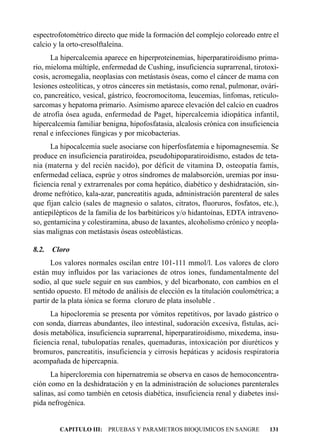 espectrofotométrico directo que mide la formación del complejo coloreado entre el
calcio y la orto-cresolftaleína.
      La hipercalcemia aparece en hiperproteinemias, hiperparatiroidismo prima-
rio, mieloma múltiple, enfermedad de Cushing, insuficiencia suprarrenal, tirotoxi-
cosis, acromegalia, neoplasias con metástasis óseas, como el cáncer de mama con
lesiones osteolíticas, y otros cánceres sin metástasis, como renal, pulmonar, ovári-
co, pancreático, vesical, gástrico, feocromocitoma, leucemias, linfomas, reticulo-
sarcomas y hepatoma primario. Asimismo aparece elevación del calcio en cuadros
de atrofia ósea aguda, enfermedad de Paget, hipercalcemia idiopática infantil,
hipercalcemia familiar benigna, hipofosfatasia, alcalosis crónica con insuficiencia
renal e infecciones fúngicas y por micobacterias.
      La hipocalcemia suele asociarse con hiperfosfatemia e hipomagnesemia. Se
produce en insuficiencia paratiroidea, pseudohipoparatiroidismo, estados de teta-
nia (materna y del recién nacido), por déficit de vitamina D, osteopatía famis,
enfermedad celíaca, esprúe y otros síndromes de malabsorción, uremias por insu-
ficiencia renal y extrarrenales por coma hepático, diabético y deshidratación, sín-
drome nefrótico, kala-azar, pancreatitis aguda, administración parenteral de sales
que fijan calcio (sales de magnesio o salatos, citratos, fluoruros, fosfatos, etc.),
antiepilépticos de la familia de los barbitúricos y/o hidantoínas, EDTA intraveno-
so, gentamicina y colestiramina, abuso de laxantes, alcoholismo crónico y neopla-
sias malignas con metástasis óseas osteoblásticas.

8.2.   Cloro
      Los valores normales oscilan entre 101-111 mmol/l. Los valores de cloro
están muy influidos por las variaciones de otros iones, fundamentalmente del
sodio, al que suele seguir en sus cambios, y del bicarbonato, con cambios en el
sentido opuesto. El método de análisis de elección es la titulación coulométrica; a
partir de la plata iónica se forma cloruro de plata insoluble .
      La hipocloremia se presenta por vómitos repetitivos, por lavado gástrico o
con sonda, diarreas abundantes, íleo intestinal, sudoración excesiva, fístulas, aci-
dosis metabólica, insuficiencia suprarrenal, hiperparatiroidismo, mixedema, insu-
ficiencia renal, tubulopatías renales, quemaduras, intoxicación por diuréticos y
bromuros, pancreatitis, insuficiencia y cirrosis hepáticas y acidosis respiratoria
acompañada de hipercapnia.
      La hipercloremia con hipernatremia se observa en casos de hemoconcentra-
ción como en la deshidratación y en la administración de soluciones parenterales
salinas, así como también en cetosis diabética, insuficiencia renal y diabetes insí-
pida nefrogénica.


         CAPITULO III: PRUEBAS Y PARAMETROS BIOQUIMICOS EN SANGRE               131
 