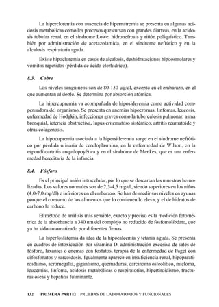 La hipercloremia con ausencia de hipernatremia se presenta en algunas aci-
dosis metabólicas como los procesos que cursan con grandes diarreas, en la acido-
sis tubular renal, en el síndrome Lowe, hidronefrosis y riñón poliquístico. Tam-
bién por administración de acetazolamida, en el síndrome nefrótico y en la
alcalosis respiratoria aguda.
     Existe hipocloremia en casos de alcalosis, deshidrataciones hipoosmolares y
vómitos repetidos (pérdida de ácido clorhídrico).

8.3.   Cobre
     Los niveles sanguíneos son de 80-130 µg/dl, excepto en el embarazo, en el
que aumentan al doble. Se determina por absorción atómica.
      La hipercupremia va acompañada de hiposideremia como actividad com-
pensadora del organismo. Se presenta en anemias hipocromas, linfomas, leucosis,
enfermedad de Hodgkin, infecciones graves como la tuberculosis pulmonar, asma
bronquial, ictericia obstructiva, lupus eritematoso sistémico, artritis reumatoide y
otras colagenosis.
     La hipocupremia asociada a la hipersideremia surge en el síndrome nefróti-
co por pérdida urinaria de ceruloplasmina, en la enfermedad de Wilson, en la
espondiloartritis anquilopoyética y en el síndrome de Menkes, que es una enfer-
medad hereditaria de la infancia.

8.4.   Fósforo
      Es el principal anión intracelular, por lo que se descartan las muestras hemo-
lizadas. Los valores normales son de 2,5-4,5 mg/dl, siendo superiores en los niños
(4,0-7,0 mg/dl) e inferiores en el embarazo. Se han de medir sus niveles en ayunas
porque el consumo de los alimentos que lo contienen lo eleva, y el de hidratos de
carbono lo reduce.
       El método de análisis más sensible, exacto y preciso es la medición fotomé-
trica de la absorbancia a 340 nm del complejo no reducido de fosfomolibdato, que
ya ha sido automatizado por diferentes firmas.
      La hiperfosfatemia da idea de la hipocalcemia y tetania aguda. Se presenta
en cuadros de intoxicación por vitamina D, administración excesiva de sales de
fósforo, laxantes o enemas con fosfatos, terapia de la enfermedad de Paget con
difosfonatos y sarcoidosis. Igualmente aparece en insuficiencia renal, hipoparati-
roidismo, acromegalia, gigantismo, quemaduras, carcinoma osteolítico, mieloma,
leucemias, linfoma, acidosis metabólicas o respiratorias, hipertiroidismo, fractu-
ras óseas y hepatitis fulminante.


132    PRIMERA PARTE: PRUEBAS DE LABORATORIOS Y FUNCIONALES
 