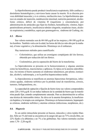 La hipofosfatemia puede producir insuficiencia respiratoria, fallo cardíaco y
desórdenes hematológicos y nerviosos hasta causar la muerte. Si es discreta pro-
voca debilidad muscular y si es crónica, rarefacción ósea. La hipofosfatemia apa-
rece en estados de inanición, malabsorción intestinal, nutrición parenteral, alcoho-
lismo crónico, déficit de vitamina D (raquitismo y osteomalacia), por
administración de antiácidos que fijan los fosfatos, hemodilución, vómitos, hiper-
paratiroidismo primario, insuficiencia tubular cóngenita, neoplasias óseas, alcalo-
sis respiratoria y metabólica, sepsis por gramnegativos, síndrome de Cushing, etc.

8.5.   Hierro
      Sus valores normales son de 60-160 µg/dl en las mujeres y 80-180 µg/dl en
los hombres. También varía con la edad, las horas del día (es más alto por la maña-
na), el tono vegetativo y la alimentación. Disminuye en el embarazo.
       Hay numerosos métodos para cuantificarlo:
       — Colorimétrico, que utiliza un cromógeno complejante del ión ferroso,
         obtenido por reducción del ion férrico.
       —    Coulométrico, previa separación del hierro de la transferrina.
      La hipersideremia se presenta en la hemocromatosis y algunas anemias
como las hemolíticas, macrocitarias y aplásicas. Es típica en la anemia sideroblás-
tica. Así mismo el hierro aumenta en síndromes talasémicos, por plomo, isoniazi-
das, alcohol y radioterapia, y en la porfiria hepatocutánea tardía.
     La hiposideremia se manifiesta en anemias hipocromas ferropénicas, infec-
ciones agudas, síndrome nefrótico por la pérdida renal de transferrina, cirrosis,
tumores, linfogranuloma, etc..
      La capacidad de captación o fijación de hierro tiene sus valores comprendidos
entre 220 y 410 µg/dl. Es un índice indirecto de la cantidad de hierro que la transfe-
rrina puede fijar, estando completamente saturada. Para su determinación se utiliza
una técnica de intercambio iónico. Se eleva en la anemia ferropénica, la insuficien-
cia hepática y la terapia con estrógenos. Disminuye en hemocromatosis, hepatopatí-
as crónicas, síndrome nefrótico y anemias crónicas (infecciosas, neoplásicas, etc.).

8.6.   Magnesio
      Es un catión intracelular presente en huesos, músculos y otros tejidos blan-
dos. Sólo un 1% del total se encuentra en la sangre del que un 71% circula libre, un
22% fijado a la albúmina y un 7% a las globulinas. Sus valores normales oscilan
entre 1,70 - 2,20 mg/dl.


           CAPITULO III: PRUEBAS Y PARAMETROS BIOQUIMICOS EN SANGRE               133
 