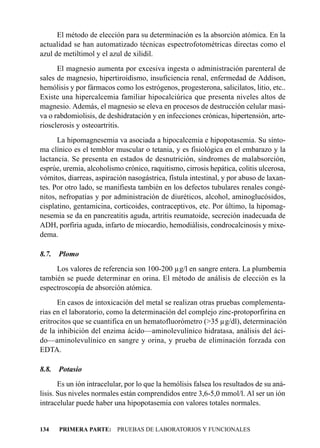 El método de elección para su determinación es la absorción atómica. En la
actualidad se han automatizado técnicas espectrofotométricas directas como el
azul de metiltimol y el azul de xilidil.
      El magnesio aumenta por excesiva ingesta o administración parenteral de
sales de magnesio, hipertiroidismo, insuficiencia renal, enfermedad de Addison,
hemólisis y por fármacos como los estrógenos, progesterona, salicilatos, litio, etc..
Existe una hipercalcemia familiar hipocalciúrica que presenta niveles altos de
magnesio. Además, el magnesio se eleva en procesos de destrucción celular masi-
va o rabdomiolisis, de deshidratación y en infecciones crónicas, hipertensión, arte-
riosclerosis y osteoartritis.
      La hipomagnesemia va asociada a hipocalcemia e hipopotasemia. Su sínto-
ma clínico es el temblor muscular o tetania, y es fisiológica en el embarazo y la
lactancia. Se presenta en estados de desnutrición, síndromes de malabsorción,
esprúe, uremia, alcoholismo crónico, raquitismo, cirrosis hepática, colitis ulcerosa,
vómitos, diarreas, aspiración nasogástrica, fístula intestinal, y por abuso de laxan-
tes. Por otro lado, se manifiesta también en los defectos tubulares renales congé-
nitos, nefropatías y por administración de diuréticos, alcohol, aminoglucósidos,
cisplatino, gentamicina, corticoides, contraceptivos, etc. Por último, la hipomag-
nesemia se da en pancreatitis aguda, artritis reumatoide, secreción inadecuada de
ADH, porfiria aguda, infarto de miocardio, hemodiálisis, condrocalcinosis y mixe-
dema.

8.7.   Plomo
     Los valores de referencia son 100-200 µg/l en sangre entera. La plumbemia
también se puede determinar en orina. El método de análisis de elección es la
espectroscopía de absorción atómica.
      En casos de intoxicación del metal se realizan otras pruebas complementa-
rias en el laboratorio, como la determinación del complejo zinc-protoporfirina en
eritrocitos que se cuantifica en un hematofluorómetro (>35 µg/dl), determinación
de la inhibición del enzima ácido—aminolevulínico hidratasa, análisis del áci-
do—aminolevulínico en sangre y orina, y prueba de eliminación forzada con
EDTA.

8.8.   Potasio
       Es un ión intracelular, por lo que la hemólisis falsea los resultados de su aná-
lisis. Sus niveles normales están comprendidos entre 3,6-5,0 mmol/l. Al ser un ión
intracelular puede haber una hipopotasemia con valores totales normales.


134    PRIMERA PARTE: PRUEBAS DE LABORATORIOS Y FUNCIONALES
 