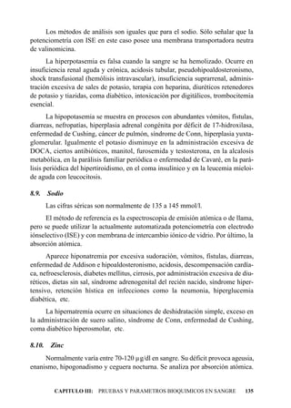 Los métodos de análisis son iguales que para el sodio. Sólo señalar que la
potenciometría con ISE en este caso posee una membrana transportadora neutra
de valinomicina.
      La hiperpotasemia es falsa cuando la sangre se ha hemolizado. Ocurre en
insuficiencia renal aguda y crónica, acidosis tubular, pseudohipoaldosteronismo,
shock transfusional (hemólisis intravascular), insuficiencia suprarrenal, adminis-
tración excesiva de sales de potasio, terapia con heparina, diuréticos retenedores
de potasio y tiazidas, coma diabético, intoxicación por digitálicos, trombocitemia
esencial.
       La hipopotasemia se muestra en procesos con abundantes vómitos, fístulas,
diarreas, nefropatías, hiperplasia adrenal congénita por déficit de 17-hidroxilasa,
enfermedad de Cushing, cáncer de pulmón, síndrome de Conn, hiperplasia yuxta-
glomerular. Igualmente el potasio disminuye en la administración excesiva de
DOCA, ciertos antibióticos, manitol, furosemida y testosterona, en la alcalosis
metabólica, en la parálisis familiar periódica o enfermedad de Cavaré, en la pará-
lisis periódica del hipertiroidismo, en el coma insulínico y en la leucemia mieloi-
de aguda con leucocitosis.

8.9.    Sodio
        Las cifras séricas son normalmente de 135 a 145 mmol/l.
      El método de referencia es la espectroscopia de emisión atómica o de llama,
pero se puede utilizar la actualmente automatizada potenciometría con electrodo
iónselectivo (ISE) y con membrana de intercambio iónico de vidrio. Por último, la
absorción atómica.
      Aparece hiponatremia por excesiva sudoración, vómitos, fístulas, diarreas,
enfermedad de Addison e hipoaldosteronismo, acidosis, descompensación cardía-
ca, nefroesclerosis, diabetes mellitus, cirrosis, por administración excesiva de diu-
réticos, dietas sin sal, síndrome adrenogenital del recién nacido, síndrome hiper-
tensivo, retención hística en infecciones como la neumonia, hiperglucemia
diabética, etc.
     La hipernatremia ocurre en situaciones de deshidratación simple, exceso en
la administración de suero salino, síndrome de Conn, enfermedad de Cushing,
coma diabético hiperosmolar, etc.

8.10.    Zinc
     Normalmente varía entre 70-120 µg/dl en sangre. Su déficit provoca ageusia,
enanismo, hipogonadismo y ceguera nocturna. Se analiza por absorción atómica.


           CAPITULO III: PRUEBAS Y PARAMETROS BIOQUIMICOS EN SANGRE              135
 