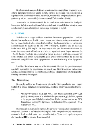 Se observan descensos de Zn en acrodermatitis enteropática (trastorno here-
ditario del metabolismo de dicho metal), cirrosis alcohólica con desnutrición e
hiperzincuria, síndromes de mala absorción, tratamiento con penicilamina, gluca-
gonoma y artritis reumatoide (por aumento del Zn intraeritrocitario).
     Se muestra un incremento del Zn en cuadros de enfermedad de Hodgkin,
leucemias linfáticas y mieloides crónicas, estados de hemodiálisis e intoxicaciones
agudas por bebidas, alimentos y humos que contienen el metal.

9.     LIPIDOS
      Se hallan en la sangre unidos a proteínas, formando lipoproteínas. Los lípi-
dos totales son la suma de diferentes compuestos, fundamentalmente colesterol
libre y esterificado, triglicéridos, fosfolípidos y ácidos grasos libres. La lipemia
normal media del adulto es de 600 (500-750) mg/dl, mientras que en niños se
halla entre 100 y 700 mg/dl. Es muy importante que las determinaciones de
todos los componentes lipídicos se realicen en pacientes que hayan ayunado de
12 a 16 horas. También es aconsejable llevar a cabo el análisis en sueros no
hemolizados, así como rápidamente, para evitar intercambios de ésteres de
colesterol y triglicéridos entre lipoproteínas de alta densidad y otras lipoproteí-
nas.
     Las hiperlipemias se asocian al incremento de diversas lipoproteínas (véase
apartado siguiente). La hipolipemia se muestra en hipertiroidismo, infecciones
agudas, anemia perniciosa y déficits congénitos de lipoproteínas (abetalipoprotei-
nemia y síndrome de Tangier).

9.1.    Lipoproteínas
     Se puede realizar un lipidograma electroforético, revelando con negro
Sudán B la tira de papel del proteinograma, donde se observan distintas fraccio-
nes:
       — Alfa-lipoproteínas o HDL (25-35%). Son de alta densidad, (1,06-1,21
         g/ml) y corresponden a la banda de las proteínas a1-globulinas, que es
         la de mayor movilidad electroforética. Están compuestas por un 50%
         de proteínas y otro 50% de lípidos (fosfolípidos 28%, colesterol 18% y
         triglicéridos 4%).
      Disminuyen en la arterioesclerosis. Su carencia va asociada a un ascenso del
colesterol, como en la enfermedad de Tangier. Se ha comprobado que un consumo
moderado de alcohol eleva su concentración sérica. (Veáse en el siguiente aparta-
do, colesterol-HDL, para su determinación).


136     PRIMERA PARTE: PRUEBAS DE LABORATORIOS Y FUNCIONALES
 
