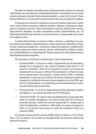 De todos los métodos de análisis para el colesterol total se destaca la reacción
colorimétrica no enzimática de Liebermann-Burchard. Actualmente el test colori-
métrico enzimático de punto final está automatizado y es muy fácil y exacto. Como
técnica definitiva se recomienda la espectrometría de masa con dilución isotópica.
       El aumento de colesterol se presenta en casos de ictericia obstructiva, coleli-
tiasis, cirrosis biliar, mixedema, síndrome nefrótico, diabetes, xantomatosis, hiper-
lipemia idiopática familiar, hipercolesterolemia esencial, alcoholismo crónico,
hipercalcemia idiopática en niños, transplantes renales, hipotiroidismo, etc.. La
hipercolesterolemia tiene relación con la aterosclerosis, aunque puede estar ausen-
te en algunos casos.
      La hipocolesterolemia es normal en niños y ancianos y patológica en casos
de insuficiencia hepática, hipertiroidismo, anemia (perniciosa, hemolítica e hipo-
croma), infecciones agudas (p.e. neumonía), estados de inanición y malabsorción,
tuberculosis pulmonar, nefritis terminal, uremia, enfermedad de Addison, síndro-
mes mieloproliferativos, enfermedad de Tangier (ausencia de alfa-lipoproteínas) y
abetalipoproteinemia congénita .
     Por otra parte, el colesterol se puede ligar a varias lipoproteínas:
     — Colesterol-HDL. Es el que va unido a lipoproteínas de alta densidad y
       protege de la aterogénesis. Sus valores normales están entre 33 y 55
       mg/dl en el hombre y entre 45 y 65 mg/dl en la mujer. Las técnicas de
       precipitación son las que se utilizan frecuentemente y se basan en sepa-
       rar las lipoproteínas más grandes y menos densas (LDL), mediante
       polianiones en presencia de cationes divalentes (heparina-cloruro de
       manganeso o sulfato de dextrano-cloruro magnésico), así las HDL que-
       dan en el sobrenadante y se cuantifican por una determinación enzimá-
       tica gravimétrica de las partículas.
     — Colesterol-LDL. Es el de las lipoproteínas de baja densidad, produce
       aterogénesis y sus valores normales son 150-190 mg/dl.
     — Colesterol-VLDL: Es el que se liga a las lipoproteínas de muy baja den-
       sidad. Es también aterogénico y sus cifras oscilan entre 20 y 26 mg/dl.
       Se puede calcular a partir del cociente triglicéridos/5, siempre que el
       nivel de triglicéridos sea inferior a 400 mg/dl. Así mismo el colesterol-
       LDL es el colesterol total menos la suma del colesterol-VLDL y el
       colesterol-HDL.
      El cociente colesterol-LDL/colesterol-HDL debe ser inferior a 3,55 en hom-
bres y 3,22 en mujeres. Es un índice de aterogenecidad. Su descenso asegura una
protección relativa.


         CAPITULO III: PRUEBAS Y PARAMETROS BIOQUIMICOS EN SANGRE                 139
 