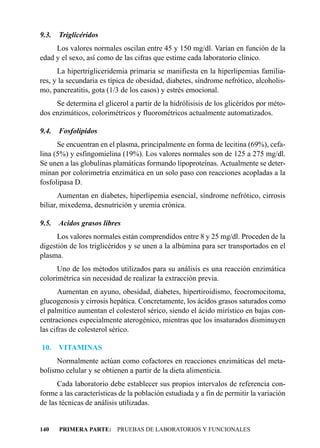 9.3.   Triglicéridos
     Los valores normales oscilan entre 45 y 150 mg/dl. Varían en función de la
edad y el sexo, así como de las cifras que estime cada laboratorio clínico.
      La hipertrigliceridemia primaria se manifiesta en la hiperlipemias familia-
res, y la secundaria es típica de obesidad, diabetes, síndrome nefrótico, alcoholis-
mo, pancreatitis, gota (1/3 de los casos) y estrés emocional.
     Se determina el glicerol a partir de la hidrólisisis de los glicéridos por méto-
dos enzimáticos, colorimétricos y fluorométricos actualmente automatizados.

9.4.   Fosfolípidos
      Se encuentran en el plasma, principalmente en forma de lecitina (69%), cefa-
lina (5%) y esfingomielina (19%). Los valores normales son de 125 a 275 mg/dl.
Se unen a las globulinas plamáticas formando lipoproteínas. Actualmente se deter-
minan por colorimetría enzimática en un solo paso con reacciones acopladas a la
fosfolipasa D.
       Aumentan en diabetes, hiperlipemia esencial, síndrome nefrótico, cirrosis
biliar, mixedema, desnutrición y uremia crónica.

9.5.   Acidos grasos libres
      Los valores normales están comprendidos entre 8 y 25 mg/dl. Proceden de la
digestión de los triglicéridos y se unen a la albúmina para ser transportados en el
plasma.
      Uno de los métodos utilizados para su análisis es una reacción enzimática
colorimétrica sin necesidad de realizar la extracción previa.
       Aumentan en ayuno, obesidad, diabetes, hipertiroidismo, feocromocitoma,
glucogenosis y cirrosis hepática. Concretamente, los ácidos grasos saturados como
el palmítico aumentan el colesterol sérico, siendo el ácido mirístico en bajas con-
centraciones especialmente aterogénico, mientras que los insaturados disminuyen
las cifras de colesterol sérico.

10.    VITAMINAS
     Normalmente actúan como cofactores en reacciones enzimáticas del meta-
bolismo celular y se obtienen a partir de la dieta alimenticia.
      Cada laboratorio debe establecer sus propios intervalos de referencia con-
forme a las características de la población estudiada y a fin de permitir la variación
de las técnicas de análisis utilizadas.


140    PRIMERA PARTE: PRUEBAS DE LABORATORIOS Y FUNCIONALES
 