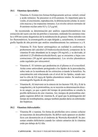 10.1.    Vitaminas liposolubles
        — Vitamina A. Existen tres formas biológicamente activas: retinol, retinal
          y ácido retinoico. Su precursor es el ß-caroteno. Es importante para la
          visión, el crecimiento, reproducción, la diferenciación celular, la secre-
          ción mucosa y las respuestas inmunes. Los niveles séricos normales de
          ß-caroteno oscilan entre 0,5 y 2,5 µg/ml.
      Se recomienda su determinación por análisis espectrofotométricos tras
extracción del suero con éter de petróleo o isooctano, midiendo los carotenos tota-
les a 450 nm (como diagnóstico de la malabsorción de grasas). Otros métodos son
los fluorométricos, la cromatografía en capa delgada y, actualmente, la cromato-
grafía líquida de alta presión que analiza simultáneamente los carotenos a y ß.
        — Vitamina D. Este factor antirraquítico en realidad lo conforman la
          prohormona del calcidiol (25-hidroxicolecalciferol), compuesto de la
          vitamina D más abundante en la sangre (30 mg/ml), y su derivado, el
          calcitriol (1,25-dihidroxicolecalciferol), que se encuentra a bajas con-
          centraciones (30 pg/ml aproximadamente). Los niveles plasmáticos
          están regulados por retrocontrol.
        — Vitamina E. El isómero que predomina en el plasma es el a-tocoferol.
          Actúa como antioxidante protegiendo a los lípidos de la peroxidación,
          sobre todo en la membrana de los eritrocitos evitando la hemólisis. Su
          concentración está relacionada con el nivel de los lípidos, siendo nor-
          mal la cifra de 0,8 mg/g de lípidos plasmáticos totales. Se analiza por
          cromatografía líquida de alta presión.
        — Vitamina K. Al intervenir en la síntesis de los factores VII, IX y X de la
          coagulación y de la protrombina, no se necesita su determinación direc-
          ta en sangre, ya que a partir del tiempo de protrombina se estudia la
          posible deficiencia de esta vitamina. Así, tiempos de protrombina alar-
          gados sugieren déficit de vitamina K, al igual que la prolongación del
          tiempo de tromboplastina, aunque también pueden darse en enfermeda-
          des hepáticas.

10.2.    Vitaminas hidrosolubles
        — Vitamina B1 o tiamina. En forma de pirofosfato sirve comno cofactor
          en reacciones de descarboxilación. Su déficit suele aparecer en alcohó-
          licos con desnutrición en el síndrome de Wernicke-Korsakoff. Se pre-
          sentan estados deficitarios cuando los valores urinarios de la vitamina
          están por debajo de 0,1/día.


           CAPITULO III: PRUEBAS Y PARAMETROS BIOQUIMICOS EN SANGRE             141
 