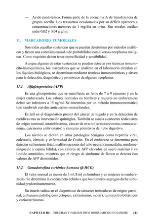 — Acido pantoténico. Forma parte de la coenzima A de transferencia de
       grupos acetilo. Los trastornos ocasionados por su déficit aparecen a
       concentraciones menores de 1 mg/día en orina. Sus niveles oscilan
       entre 0,02 y 0,04 µg/ml.

11. MARCADORES TUMORALES
      Son todas aquellas sustancias que se pueden determinar por métodos analíti-
cos y tienen una conexión causal o de probabilidad con diversas neoplasias malig-
nas. Como requisito deben tener especificidad y sensibilidad.
       Aunque algunas de estas sustancias se pueden detectar por técnicas inmuno-
cito-histoquímicas, los marcadores que se analizan en el laboratorio circulan en
los líquidos biológicos, se determinan mediante técnicas inmunométricas y sirven
para la detección, diagnóstico y pronóstico de algunas neoplasias.

11.1. Alfafetoproteína (AFP)
      Es una glicoproteína que se manifiesta en fetos de 7 a 9 semanas y en la
mujer embarazada. Los valores normales en hombres y mujeres no embarazadas
deben ser inferiores a 15 ng/ml. Se determina por un método inmunoenzimático
tipo sandwich con dos anticuerpos monoclonales.
      Es útil en el diagnóstico precoz del cáncer de hígado y en la detección de
recidivas tras su intervención quirúrgica. También se asocia a cánceres testiculares
de origen terminal, teratoblastoma, cáncer de ovario (teratocarcinoma, coriocarci-
noma, carcinoma embrionario) y cánceres primitivos del tubo digestivo.
      Los niveles se elevan en otras patologías benignas como hepatitis viral,
colestasis, cirrosis y enfermedad de Crohn. En el embarazo se determina para
detectar sufrimiento fetal, malformaciones del tubo neural (anencefalia, mielome-
ningocele y espina bífida), con valores de AFP elevados en suero materno y en
líquido amniótico, mientras que el riesgo de síndrome de Down se detecta con
valores de AFP disminuidos.

11.2. Gonadotrofina coriónica humana (ß-HCG)
     El valor normal es menor de 3 mUI/ml en hombres y en mujeres no embara-
zadas. Se determina la cadena beta debido a que los tumores segregan dicha subu-
nidad predominantemente.
      Su interés radica en el diagnóstico de cánceres testiculares de origen germi-
nal, embarazos patológicos (ectópico, extrauterino, molar), tumores trofoblásticos
y coriocarcinomas.


         CAPITULO III: PRUEBAS Y PARAMETROS BIOQUIMICOS EN SANGRE               143
 