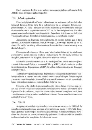 En el síndrome de Down sus valores están aumentados a diferencia de la
AFP. Se mide en líquido cefalorraquídeo.

11.3.   ß-2-microglobulina
      Es un polipéptido identificado en la orina de pacientes con enfermedad tubu-
lar renal. También forma parte de la cadena ligera de los antígenos de histocom-
patibilidad (HLA) clase I de todas las células nucleadas y presenta cierta analogía
de secuencia con la región constante CH-3 de las inmunoglobulinas. Por ello,
parece tener una función inmune importante. Además se sintetiza en los linfocitos
y sus niveles séricos dependen de la renovación de la membrana celular.
       Actualmente se determina por nefelometría (el mismo método que el de la
ferritina). Los valores normales son 0,8-3,0 mg/l (2,3-3,0 mg/l después de los 60
años). En recién nacidos y niños menores de un año los valores son muy altos
(hasta 5,4 mg/l).
      Como marcador tumoral ofrece gran interés diagnóstico en los síndromes
proliferativos como mieloma múltiple (incluso hasta 90-100 mg/l), linfomas no
Hodgkin, enfermedad de Hodgkin y leucemia mieloide crónica.
      Existe una correlación clara de la ß-2 microglobulina con la infección por el
virus de la inmunodeficiencia humana (VIH-1 y VIH-2), siendo un factor predic-
tivo independiente de progresión a SIDA. Se utiliza en la monitorización de drogas
antirretrovirales.
      También sirve para diagnóstico diferencial de infecciones bacterianas o vira-
les que afectan al sistema nervioso central, como la encefalitis por Herpes simplex
y aumenta en enfermedades inmunológicas y reumáticas como artritis reumatoide,
lupus eritematoso sistémico, enfermedad de Sjögren, etc..
      Como ya se ha citado, la primera aplicación clínica fue en procesos que cur-
san o se asocian con disfunciones renales tubulares como diálisis, lesión renal de la
hipertensión del embarazo, detección precoz del rechazo de transplante renal, into-
xicación con metales pesados, alcoholismo crónico, fármacos nefrotóxicos, uro-
patía obstructiva y lepra.

11.4.   CA 15.3
      Antígeno carbohidrato cuyos valores normales son menores de 28 U/ml. Es
una glicoproteína antigénica asociada a los tumores de mama (>50 U/ml), detec-
tada a partir de 2 anticuerpos monoclonales diferentes. Además puede estar eleva-
do en los cánceres de ovario, colorrectal y pulmonar. Es el marcador de elección
en la monitorización terapéutica del cáncer de mama.


144     PRIMERA PARTE: PRUEBAS DE LABORATORIOS Y FUNCIONALES
 