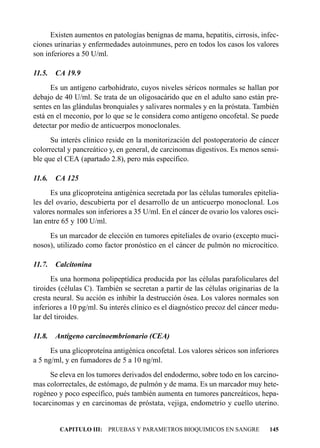 Existen aumentos en patologías benignas de mama, hepatitis, cirrosis, infec-
ciones urinarias y enfermedades autoinmunes, pero en todos los casos los valores
son inferiores a 50 U/ml.

11.5.   CA 19.9
      Es un antígeno carbohidrato, cuyos niveles séricos normales se hallan por
debajo de 40 U/ml. Se trata de un oligosacárido que en el adulto sano están pre-
sentes en las glándulas bronquiales y salivares normales y en la próstata. También
está en el meconio, por lo que se le considera como antígeno oncofetal. Se puede
detectar por medio de anticuerpos monoclonales.
      Su interés clínico reside en la monitorización del postoperatorio de cáncer
colorrectal y pancreático y, en general, de carcinomas digestivos. Es menos sensi-
ble que el CEA (apartado 2.8), pero más específico.

11.6.   CA 125
      Es una glicoproteína antigénica secretada por las células tumorales epitelia-
les del ovario, descubierta por el desarrollo de un anticuerpo monoclonal. Los
valores normales son inferiores a 35 U/ml. En el cáncer de ovario los valores osci-
lan entre 65 y 100 U/ml.
     Es un marcador de elección en tumores epiteliales de ovario (excepto muci-
nosos), utilizado como factor pronóstico en el cáncer de pulmón no microcítico.

11.7.   Calcitonina
      Es una hormona polipeptídica producida por las células parafoliculares del
tiroides (células C). También se secretan a partir de las células originarias de la
cresta neural. Su acción es inhibir la destrucción ósea. Los valores normales son
inferiores a 10 pg/ml. Su interés clínico es el diagnóstico precoz del cáncer medu-
lar del tiroides.

11.8.   Antígeno carcinoembrionario (CEA)
      Es una glicoproteína antigénica oncofetal. Los valores séricos son inferiores
a 5 ng/ml, y en fumadores de 5 a 10 ng/ml.
      Se eleva en los tumores derivados del endodermo, sobre todo en los carcino-
mas colorrectales, de estómago, de pulmón y de mama. Es un marcador muy hete-
rogéneo y poco específico, pués también aumenta en tumores pancreáticos, hepa-
tocarcinomas y en carcinomas de próstata, vejiga, endometrio y cuello uterino.


         CAPITULO III: PRUEBAS Y PARAMETROS BIOQUIMICOS EN SANGRE              145
 