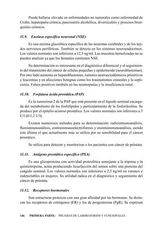 Puede hallarse elevado en enfermedades no tumorales como enfermedad de
Crohn, hepatopatía crónica, pancreatitis alcohólica, diverticulitis y procesos bron-
quiales crónicos.

11.9.    Enolasa específica neuronal (NSE)
     Es una enzima glucolítica específica de las neuronas cerebrales y de los teji-
dos nerviosos periféricos. También se detecta en los sistemas neuroendocrinos.
Los valores normales son inferiores a 12,5 ng/ml. Las muestras hemolizadas no se
pueden analizar ya que los hematíes contienen NSE.
      Su determinación es interesante en el diagnóstico diferencial y el seguimien-
to del tratamiento del cáncer de células pequeñas y epidermoide (neuroblastomas).
Por otro lado aumenta en hepatoblastomas, tumores neuroectodérmicos primitivos
y leucemias y en afecciones benignas como los traumatismos craneales y la septi-
cemia. Falsos positivos también en las neumopatías y la insuficiencia renal.

11.10.     Fosfatasa ácida prostática (PAP)
      Es la isoenzima-2 de la PAP que está presente en el líquido seminal encarga-
da del metabolismo de los fosfolípidos y particularmente de la fosforilcolina. Se
produce por el epitelio acinoso prostático. Los valores normales son inferiores a 3
U/l (0-1,2 U/l).
      Existen numerosos métodos para su determinación: radioinmunoanálisis,
fluroinmunoanálisis, contrainmunoelectroforesis y enzimoinmunoanálisis, siendo
éste último el que actualmente más se utiliza por su sensibilidad para el cáncer
prostático.
        Se utiliza para detectar y monitorizar a los pacientes con cáncer de próstata.

11.11.    Antígeno prostático específico (PSA)
      Es una glicoproteína con actividad proteolítica semejante a la tripsina y la
quimiotripsina, actúa produciendo licuefacción del semen sobre una proteina del
coágulo seminal. Los valores normales son inferiores a 2,5 ng/ml en varones e
indetectables en mujeres. Su utilidad radica en el diagnóstico y seguimiento del
cáncer de próstata.

11.12.     Receptores hormonales
      Son estructuras proteicas con una gran afinidad por las hormonas. Se desta-
can los receptores de estrógenos (ER) y los de progesterona (PgR). Se expresan


146      PRIMERA PARTE: PRUEBAS DE LABORATORIOS Y FUNCIONALES
 
