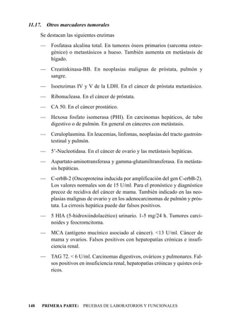 11.17.    Otros marcadores tumorales
      Se destacan las siguientes enzimas
      — Fosfatasa alcalina total. En tumores óseos primarios (sarcoma osteo-
        génico) o metastásicos a hueso. También aumenta en metástasis de
        hígado.
      — Creatinkinasa-BB. En neoplasias malignas de próstata, pulmón y
        sangre.
      — Isoenzimas IV y V de la LDH. En el cáncer de próstata metastásico.
      — Ribonucleasa. En el cáncer de próstata.
      — CA 50. En el cáncer prostático.
      — Hexosa fosfato isomerasa (PHI). En carcinomas hepáticos, de tubo
        digestivo o de pulmón. En general en cánceres con metástasis.
      — Ceruloplasmina. En leucemias, linfomas, neoplasias del tracto gastroin-
        testinal y pulmón.
      — 5’-Nucleotidasa. En el cáncer de ovario y las metástasis hepáticas.
      — Aspartato-aminotransferasa y gamma-glutamiltransferasa. En metásta-
        sis hepáticas.
      — C-erbB-2 (Oncoproteína inducida por amplificación del gen C-erbB-2).
        Los valores normales son de 15 U/ml. Para el pronóstico y diagnóstico
        precoz de recidiva del cáncer de mama. También indicado en las neo-
        plasias malignas de ovario y en los adenocarcinomas de pulmón y prós-
        tata. La cirrosis hepática puede dar falsos positivos.
      — 5 HIA (5-hidroxiindolacético) urinario. 1-5 mg/24 h. Tumores carci-
        noides y feocromcitoma.
      — MCA (antígeno mucínico asociado al cáncer). <13 U/ml. Cáncer de
        mama y ovarios. Falsos positivos con hepatopatías crónicas e insufi-
        ciencia renal.
      — TAG 72. < 6 U/ml. Carcinomas digestivos, ováricos y pulmonares. Fal-
        sos positivos en insuficiencia renal, hepatopatías cróincas y quistes ová-
        ricos.




148      PRIMERA PARTE: PRUEBAS DE LABORATORIOS Y FUNCIONALES
 