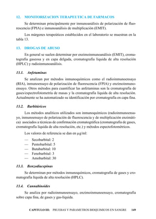 12.     MONITORIZACION TERAPEUTICA DE FARMACOS
     Se determinan principalmente por inmunoanálisis de polarización de fluo-
rescencia (FPIA) e inmunoanálisis de multiplicación (EMIT).
      Los márgenes terapeúticos establecidos en el laboratorio se muestran en la
tabla 13.

13.     DROGAS DE ABUSO
     En general se suelen determinar por enzimoinmunoanálisis (EMIT), croma-
tografía gaseosa y en capa delgada, cromatografía líquida de alta resolución
(HPLC) y radioinmunoanálisis.

13.1.    Anfetaminas
     Se analizan por métodos inmunoquímicos como el radioinmunoensayo
(RIA), inmunoensayo de polarización de fluorescencia (FPIA) y enzimoinmuno-
ensayo. Otros métodos para cuantificar las anfetaminas son la cromatografía de
gases/espectrofotometría de masas y la cromatografía líquida de alta resolución.
Actualmente se ha automatizado su identificación por cromatografía en capa fina.

13.2.    Barbitúricos
      Los métodos analíticos utilizados son inmunoquímicos (radioinmunoensa-
yo, inmunoensayo de polarización de fluorescencia y de multiplicación enzimáti-
ca) asociados a técnicas de confirmación cromatográfica (cromatografía de gases,
cromatografía liquida de alta resolución, etc.) y métodos espectofotométricos.
        Los valores de referencia se dan en µg/ml:
        —    Secobarbital: 2
        —    Pentobarbital: 5
        —    Butabarbital: 10
        —    Fenobarbital: 3
        —    Amobarbital: 30

13.3.    Benzodiacepinas
     Se determinan por métodos inmunoquímicos, cromatografía de gases y cro-
matografía líquida de alta resolución (HPLC).

13.4.    Cannabinoides
     Se analiza por radioinmunoensayo, enzimoinmunoensayo, cromatografía
sobre capa fina, de gases y gas-líquida.


            CAPITULO III: PRUEBAS Y PARAMETROS BIOQUIMICOS EN SANGRE         149
 