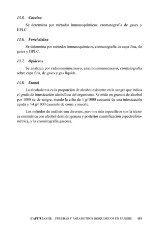 13.5.   Cocaína
    Se determina por métodos inmunoquímicos, cromatografía de gases y
HPLC.

13.6.   Fenciclidina
     Se determina por métodos inmunoquímicos, cromatografía de capa fina, de
gases y HPLC.

13.7.   Opiáceos
     Se analizan por radioinmunoensayo, enzimoinmunoensayo, cromatografía
sobre capa fina, de gases y gas líquida.

13.8.   Etanol
      La alcoholemia es la proporción de alcohol existente en la sangre que indica
el grado de intoxicación alcohólica del organismo. Se mide en gramos de alcohol
por 1000 cc de sangre, siendo la cifra de 1 g/1000 causante de una intoxicación
aguda y >4 g/1000 causante de coma y muerte.
     Los métodos de análisis son diversos, pero los más específicos son la técni-
ca enzimática con alcohol deshidrogenasa y posterior cuantificación espectrofoto-
métrica, y la cromatografía gaseosa.




         CAPITULO III: PRUEBAS Y PARAMETROS BIOQUIMICOS EN SANGRE             151
 