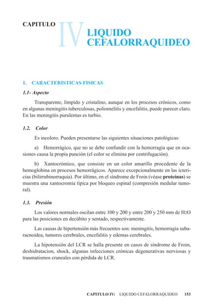 IV
CAPITULO
                                LIQUIDO
                                CEFALORRAQUIDEO


1.     CARACTERISTICAS FISICAS
1.1- Aspecto
      Transparente, límpido y cristalino, aunque en los procesos crónicos, como
en algunas meningitis tuberculosas, poliomelitis y encefalitis, puede parecer claro.
En las meningitis purulentas es turbio.

1.2.    Color
       Es incoloro. Pueden presentarse las siguientes situaciones patológicas:
     a) Hemorrágico, que no se debe confundir con la hemorragia que en oca-
siones causa la propia punción (el color se elimina por centrifugación).
      b) Xantocrómico, que consiste en un color amarillo procedente de la
hemoglobina en procesos hemorrágicos. Aparece excepcionalmente en las icteri-
cias (bilirrubinorraquia). Por último, en el síndrome de Froin (véase proteínas) se
muestra una xantocromía típica por bloqueo espinal (compresión medular tumo-
ral).

1.3.    Presión
      Los valores normales oscilan entre 100 y 200 y entre 200 y 250 mm de H2O
para las posiciones en decúbito y sentado, respectivamente.
     Las causas de hipertensión más frecuentes son: meningitis, hemorragia suba-
racnoidea, tumores cerebrales, encefalitis y edemas cerebrales.
     La hipotensión del LCR se halla presente en casos de síndrome de Froin,
deshidratacion, shock, algunas infecciones crónicas degenerativas nerviosas y
traumatismos craneales con pérdida de LCR.




                                CAPITULO IV: LIQUIDO CEFALORRAQUIDEO             153
 