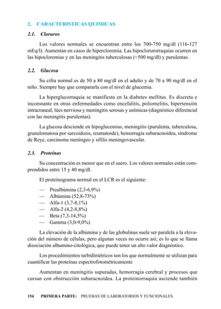 2.     CARACTERISTICAS QUIMICAS
2.1.    Cloruros
      Los valores normales se encuentran entre los 700-750 mg/dl (116-127
mEq/l). Aumentan en casos de hipercloremia. Las hipoclorurorraquias ocurren en
las hipocloremias y en las meningitis tuberculosas (<500 mg/dl) y purulentas.

2.2.    Glucosa
      Su cifra normal es de 50 a 80 mg/dl en el adulto y de 70 a 90 mg/dl en el
niño. Siempre hay que compararla con el nivel de glucemia.
      La hiperglucorraquia se manifiesta en la diabetes mellitus. Es discreta e
inconstante en otras enfermedades como encefalitis, poliomelitis, hipertensión
intracraneal, lúes nerviosa y meningitis serosas y urémicas (diagnóstico diferencial
con las meningitis purulentas).
     La glucosa desciende en hipoglucemias, meningitis (purulenta, tuberculosa,
granulomatosa por sarcoidosis, reumatoide), hemorragia subaracnoidea, síndrome
de Reye, carcinoma meníngeo y sífilis meningovascular.

2.3.    Proteínas
     Su concentración es menor que en el suero. Los valores normales están com-
prendidos entre 15 y 40 mg/dl.
       El proteinograma normal en el LCR es el siguiente:
       —    Prealbúmina (2,3-6,9%)
       —    Albúmina (52,8-73%)
       —    Alfa-1 (3,7-8,1%)
       —    Alfa-2 (4,2-8,8%)
       —    Beta (7,3-14,5%)
       —    Gamma (3,0-9,0%)
      La elevación de la albúmina y de las globulinas suele ser paralela a la eleva-
ción del número de células, pero algunas veces no ocurre así; es lo que se llama
disociación albumino-citológica, que puede tener un alto valor diagnóstico.
     Los procedimientos turbidimétricos son los que normalmente se utilizan para
cuantificar las proteínas espectrofotométricamente
     Aumentan en meningitis supuradas, hemorragia cerebral y procesos que
cursan con obstrucción subaracnoidea. La proteinorraquia asciende también


154     PRIMERA PARTE: PRUEBAS DE LABORATORIOS Y FUNCIONALES
 