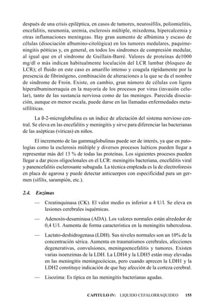 después de una crisis epiléptica, en casos de tumores, neurosífilis, poliomielitis,
encefalitis, neumonía, uremia, esclerosis múltiple, mixedema, hipercalcemia y
otras inflamaciones meníngeas. Hay gran aumento de albúmina y escaso de
células (disociación albumino-citológica) en los tumores medulares, paquime-
ningitis pótticas y, en general, en todos los síndromes de compresión medular,
al igual que en el síndrome de Guillain-Barré. Valores de proteínas de1000
mg/dl o más indican habitualmente loculación del LCR lumbar (bloqueo de
LCR); el fluido en este caso es amarillo intenso y coagula rápidamente por la
presencia de fibrinógeno, combinación de alteraciones a la que se da el nombre
de síndrome de Froin. Existe, en cambio, gran número de células con ligera
hiperalbuminorraquia en la mayoría de los procesos por virus (invasión celu-
lar), tanto de las sustancia nerviosa como de las meninges. Parecida disocia-
ción, aunque en menor escala, puede darse en las llamadas enfermedades meta-
sifilíticas.
       La ß-2-microglobulina es un índice de afectación del sistema nervioso cen-
tral. Se eleva en las encefalitis y meningitis y sirve para diferenciar las bacterianas
de las asépticas (víricas) en niños.
      El incremento de las gammaglobulinas puede ser de interés, ya que en pato-
logías como la esclerosis múltiple y diversos procesos luéticos pueden llegar a
representar más del 13 % de todas las proteínas. Los siguientes procesos pueden
llegar a dar picos oligoclonales en el LCR: meningitis bacteriana, encefalitis viral
y panencefalitis esclerosante subaguda. La técnica empleada es la de electroforesis
en placa de agarosa y puede detectar anticuerpos con especificidad para un ger-
men (sífilis, sarampión, etc.).

2.4.   Enzimas
       — Creatinquinasa (CK). El valor medio es inferior a 4 U/l. Se eleva en
         lesiones cerebrales isquémicas.
       — Adenosín-desaminasa (ADA). Los valores normales están alrededor de
         0,4 U/l. Aumenta de forma característica en la meningitis tuberculosa.
       — Lactato-deshidrogenasa (LDH). Sus niveles normales son un 10% de la
         concentración sérica. Aumenta en traumatismos cerebrales, afecciones
         degenerativas, convulsiones, meningoencefalitis y tumores. Existen
         varias isoenzimas de la LDH. La LDH4 y la LDH5 están muy elevadas
         en las meningitis meningocócicas, pero cuando aprecen la LDH1 y la
         LDH2 constituye indicación de que hay afección de la corteza cerebral.
       —   Lisozima: Es típica en las meningitis bacterianas agudas.


                                 CAPITULO IV: LIQUIDO CEFALORRAQUIDEO              155
 
