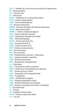 IECA- Inhibidor de la enzima de conversión de la angiotensina
Ig- Inmunoglobulina
i.m.- Intramuscular
i.v.- Intravenoso
IMAO- Inhibidores de la monoaminooxidasa
LCR- Líquido cefalorraquídeo
LDH- Lactato deshidrogenasa
LH- Hormona luteinizante
LHRH- Hormona liberadora de hormona luteinizante
MAO- Monoaminooxidasa
MHPG- 3-Metoxi-4-hidroxifenilglicol
NSE- Enolasa específica neuronal
OMS- Organización Mundial de la Salud
ORL- Otorrinolaringólogo
PaCO2- Presión parcial de CO2
PaO2- Presión parcial de O2
PAO2- Presión alveolar de O2
PAP- Fosfatasa ácida prostática
PK- Piruvato-quinasa
PM- Peso molecular
PPD- Purified protein derivative. Tuberculina.
PSA- Antígeno prostático específico
PTH- Hormona paratiroidea
RCP- Reanimación cardiopulomnar.
s.c.- Subcutáneo
SCC- Carcinoma de células escamosas
SIDA- Síndrome de inmunodeficiencia adquirida
SNC- Sistema nervioso central
TAC- Tomografía axial computadorizada
TBG- Tiroglobulina
TBPA- Prealbúmina tiroligante
TPA- Antígeno polipeptídico tisular
TRH- Hormona liberadora de tirotropina
TSH- Hormona estimulante del tiroides o tirotropina
T3- Triyodotironina
T4- Tiroxina
UI- Unidades internacionales
VCM- Volumen corpuscular medio
v.o.- Vía oral



16    ABREVIATURAS
 