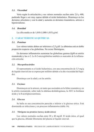 1.3.    Viscosidad
      Varía según la articulación y sus valores normales oscilan entre 2,8 y 400,
pudiendo llegar a ser muy espeso debido al ácido hialurónico. Disminuye en los
derrames articulares y con la edad y aumenta en derrames traumáticos, artrosis e
hipotiroidismo.

1.4.    Densidad
       La cifra media es de 1,010 (1,008-1,015) g/ml.

2.     CARACTERISTICAS QUIMICAS
2.1.    Proteínas
     Los valores totales deben ser inferiores a 2,5 g/dl. La albúmina está en doble
proporción respecto a las globulinas. No existe fibrinógeno.
      En derrames inflamatorios aumentan las globulinas gamma (IgM en artritis
reumatoide) y las a-2. La ß-2-microglobulina también es marcador de la inflama-
ción articular.

2.2.    Mucopolisacáridos
      El representante es el ácido hialurónico, con una concentración de 3,5 mg/g
de líquido sinovial (no se expresa por mililitro debido a la alta viscosidad del líqui-
do).
       Disminuye con la edad y en las artritis.

2.3.    Enzimas
       Disminuyen en la artrosis, en tanto que ascienden en la fiebre reumática y en
la artritis reumatoide, sobre todo la aldolasa-deshidrogenasa, la AST, la fosfatasa
ácida y la ß-acetilglucosaminasa.

2.4.    Glucosa
     Se halla en una concentración parecida o inferior a la glucosa sérica. Está
disminuída en infecciones y en procesos inflamatorios (tabla 14).

2.5.    Nitrógeno no proteico (urea y ácido úrico)
      Los valores normales oscilan entre 20 y 40 mg/dl. El ácido úrico, al igual
que la glucosa, difunde libremente del plasma al líquido sinovial.


160     PRIMERA PARTE: PRUEBAS DE LABORATORIOS Y FUNCIONALES
 