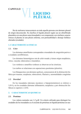 VI
CAPITULO

                                  LIQUIDO
                                  PLEURAL


       Ha de realizarse toracocentesis en toda aquella persona con derrame pleural
de origen desconocido. Se clasifica el líquido pleural según sea un ultrafiltrado
plasmático en una pleura sana (trasudado) o un componente con similares caracte-
rísticas al plasma en una pleura enferma, con permeabilidad o drenaje linfático
alterados (exudado).

1. CARACTERISTICAS FISICAS
1.1.    Color
     Los derrames amarillentos corresponden a trasudados de congestión pasiva o
a exudados serofibrinosos.
      Los derrames hemorrágicos son de color rosado y tienen origen neoplásico,
vírico, vascular, tuberculoso o traumático.
       Los verdosos o amarillos-verdosos se observan en las ictericias.
       Los turbios se relacionan con supuraciones purulentas (pleuritis).
      Los blanquecinos son derrames quilosos, consecuencia de la obstrucción lin-
fática por traumas, neoplasias, tuberculosis, filariasis y anormalidades congénitas

1.2.    Densidad
      En los trasudados (derrame mecánico o hipoproteinémico) es inferior a
1,014 y en los exudados (derrame inflamatorio, neoplásico y por obstrucción lin-
fática) es superior a 1,016.

2.     CARACTERISTICAS QUIMICAS
2.1.    Proteínas
     Los valores normales son 1-2 g/dl. Un criterio utilizado para distinguir los
exudados de los trasudados es el cociente de proteínas en líquido/proteínas en sue-


                                           CAPITULO VI: LIQUIDO PLEURAL        163
 