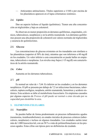 — Anticuerpos antinucleares. Títulos superiores a 1/160 o por encima de
         los plasmáticos aparecen en el lupus eritematoso sistémico.

2.4.    Lípidos
      Dan un aspecto lechoso al líquido (quilotórax). Tienen una alta concentra-
ción en triglicéridos y baja en colesterol.
      Se observan en menor proporción en derrames quiliformes, enquistados, cró-
nicos, tuberculosos, neoplásicos y en la artritis reumatoide. Los derrames quilifor-
mes poseen una alta proporción de colesterol con valores normales de triglicéridos
y ausencia de quilomicrones.

2.5.    Glucosa
      Las concentraciones de glucosa existentes en los trasudados son similares a
las plasmáticas (superior al 50% de ésta), mientras que son inferiores a 60 mg/dl
en los exudados. Un valor inferior a esta concentración se puede hallar en empie-
mas, tuberculosis o neoplasias. Los niveles muy bajos (<15 mg/dl) son caracterís-
ticos de la artritis reumatoide.

2.6.    Cobre
       Aumenta en los derrames tuberculosos.

2.7.    pH
      Es normal un valor de ± 7,64. Es inferior en los exudados y en los derrames
neoplásicos. El pH se presenta por debajo de 7,2 en infecciones bacterianas, tuber-
culosis, ruptura esofágica, neoplasia, artritis reumatoide, hemotórax y acidosis sis-
témica. Esta acidosis se debe al metabolismo leucocitario. En empiemas causados
por algunas especies de Proteus el pH puede ser normal o estar elevado por su
capacidad para desdoblar la urea.

3.     ELEMENTOS CELULARES
3.1.    Neutrófilos
      Se pueden hallar de forma predominante en procesos inflamatorios agudos
(neumonías, tromboembolismo), en estados iniciales de procesos crónicos (tuber-
culosis, neoplasias) e incluso en algunos trasudados. Los exudados suelen tener
más de 1.000 leucocitos/ml, con un 50 % o más de polimorfonucleares en los pro-
cesos agudos. Estas cifras son típicas pero no definitorias de exudado.


                                           CAPITULO VI: LIQUIDO PLEURAL          165
 
