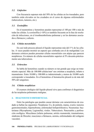 3.2.    Linfocitos
      Con frecuencia suponen más del 50% de las células en los trasudados, pero
también están elevados en los exudados en el curso de algunas enfermedades
(tuberculosis, tumores, etc.).

3.3.    Eosinófilos
      En el neumotórax y hemotórax pueden representar el 100 por 100 o más de
todas las células. La eosinofilia (>10%) es también frecuente en la fase de resolu-
ción de infecciones, en el tromboembolismo pulmonar y en los derrames asocia-
dos a fármacos y asbesto.

3.4.    Células mesoteliales
      En casi todo proceso pleural el líquido representan más del 5 % de las célu-
las. A veces pueden mostrar un aspecto que confunda con el de malignidad. Los
derrames crónicos pueden presentar células mesoteliales con atipias que parecen
neoplásicas. Un número de células mesoteliales superior al 5% descarta práctica-
mente una tuberculosis.

3.5.    Eritrocitos
      Se habla de hemotórax cuando su número es tan grande que exige un trata-
miento especial. Más de 100.000 células/mm3 nos orientan a neoplasia, infarto o
traumatismo. Entre 10.000 y 100.000 es indeterminado y menos de 10.000 suele
corresponder a trasudados. En el hemotórax el hematocrito pleural es de más del
50% del sanguíneo.

3.6.    Células neoplásicas
      El examen citológico del líquido pleural sirve para confirmar el diagnóstico
de las neoplasias pulmonares malignas.

4.     DIAGNOSTICO DIFERENCIAL
      Entre las patologías que pueden causar derrame con características de exu-
dado se hallan las siguientes: Neoplasias: Ca. de pulmón, mama, ovario; tumores
gastrointestinales; hipernefroma; enfermedad linfoproliferativa. Neumonías: bac-
terianas (Mycoplasma, Legionella), virales. Tuberculosis. Pancreatitis y perfora-
ción esofágica. Miscelánea (infarto pulmonar, artritis reumatoide, traumatismos,
síndrome de Dressler, reacciones a fármacos, uremia, enfermedades del colágeno
vascular).


166     PRIMERA PARTE: PRUEBAS DE LABORATORIOS Y FUNCIONALES
 