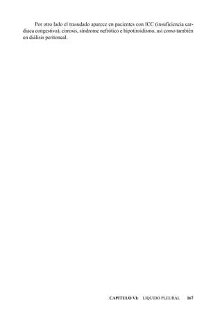 Por otro lado el trasudado aparece en pacientes con ICC (insuficiencia car-
diaca congestiva), cirrosis, síndrome nefrótico e hipotiroidismo, así como también
en diálisis peritoneal.




                                         CAPITULO VI: LIQUIDO PLEURAL         167
 