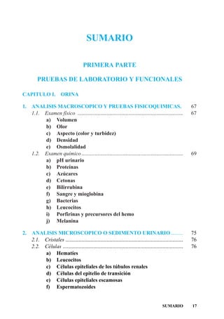 SUMARIO

                                       PRIMERA PARTE

         PRUEBAS DE LABORATORIO Y FUNCIONALES

CAPITULO I.             ORINA

1. ANALISIS MACROSCOPICO Y PRUEBAS FISICOQUIMICAS.                                                             67
   1.1. Examen físico ...............................................................................          67
        a) Volumen
        b) Olor
        c) Aspecto (color y turbidez)
        d) Densidad
        e) Osmolalidad
   1.2. Examen químico ............................................................................            69
        a) pH urinario
        b) Proteínas
        c) Azúcares
        d) Cetonas
        e) Bilirrubina
        f) Sangre y mioglobina
        g) Bacterias
        h) Leucocitos
        i) Porfirinas y precursores del hemo
        j) Melanina

2.   ANALISIS MICROSCOPICO O SEDIMENTO URINARIO .........                                                      75
     2.1. Cristales ........................................................................................   76
     2.2. Células ..........................................................................................   76
          a) Hematíes
          b) Leucocitos
          c) Células epiteliales de los túbulos renales
          d) Células del epitelio de transición
          e) Células epiteliales escamosas
          f) Espermatozoides


                                                                                             SUMARIO           17
 