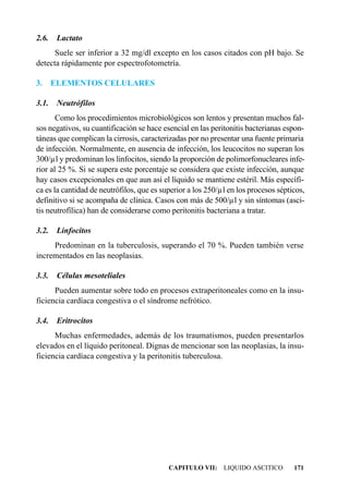 2.6.    Lactato
      Suele ser inferior a 32 mg/dl excepto en los casos citados con pH bajo. Se
detecta rápidamente por espectrofotometría.

3.     ELEMENTOS CELULARES

3.1.    Neutrófilos
       Como los procedimientos microbiológicos son lentos y presentan muchos fal-
sos negativos, su cuantificación se hace esencial en las peritonitis bacterianas espon-
táneas que complican la cirrosis, caracterizadas por no presentar una fuente primaria
de infección. Normalmente, en ausencia de infección, los leucocitos no superan los
300/µl y predominan los linfocitos, siendo la proporción de polimorfonucleares infe-
rior al 25 %. Si se supera este porcentaje se considera que existe infección, aunque
hay casos excepcionales en que aun así el líquido se mantiene estéril. Más específi-
ca es la cantidad de neutrófilos, que es superior a los 250/µl en los procesos sépticos,
definitivo si se acompaña de clínica. Casos con más de 500/µl y sin síntomas (asci-
tis neutrofílica) han de considerarse como peritonitis bacteriana a tratar.

3.2.    Linfocitos
     Predominan en la tuberculosis, superando el 70 %. Pueden también verse
incrementados en las neoplasias.

3.3.    Células mesoteliales
      Pueden aumentar sobre todo en procesos extraperitoneales como en la insu-
ficiencia cardíaca congestiva o el síndrome nefrótico.

3.4.    Eritrocitos
      Muchas enfermedades, además de los traumatismos, pueden presentarlos
elevados en el líquido peritoneal. Dignas de mencionar son las neoplasias, la insu-
ficiencia cardíaca congestiva y la peritonitis tuberculosa.




                                           CAPITULO VII: LIQUIDO ASCITICO           171
 