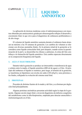 VIII
CAPITULO
                                           LIQUIDO
                                           AMNIOTICO


      La aplicación de técnicas modernas como el radioinmunoensayo con mues-
tras obtenidas por amniocentesis guiada por ultrasonografía reflejan el desarrollo y
crecimiento fetal, lo que sirve para el diagnóstico de embarazos problemáticos o
de alto riesgo.
      El volumen de líquido amniótico aumenta durante el embarazo hasta alcan-
zar un máximo a las 36 semanas de gestación. Los cambios de volumen se rela-
cionan con diversas anomalías fetales. En la primera mitad de la gestación se le
considera como líquido extracelular fetal, pero después, cuando ocurre la querati-
nización de la piel y se desarrollan los riñones y pulmones, la orina del feto con-
tribuye a la formación del líquido amniótico. Este cambio repercute directamente
en la composición bioquímica del líquido.

1.   AGUA Y ELECTROLITOS
      Durante toda la gestación se produce un intercambio o transferencia de agua
y solutos entre la madre, el líquido amniótico (800 ml de agua) y el feto. Al prin-
cipio del embarazo el líquido es isotónico, pero luego, al término de la gestación,
se transforma en hipotónico con niveles de sodio (120 mEq/l) y urea próximos a
los fetales, reflejando la evolución del sistema renal fetal.

2.   PROTEINAS
      Proceden de distintas fuentes de la madre y del feto y se eliminan por deglu-
ción fetal principalmente.
      Algunas proteínas enzimáticas presentan actividad según la etapa de la ges-
tación. Algunas son de origen fetal y sirven de diagnóstico de defectos congénitos
del metabolismo como la alfa-fetoproteína, empleada para detectar anencefalia o
mielomeningocele en el feto.




                                      CAPITULO VIII: LIQUIDO AMNIOTICO          173
 