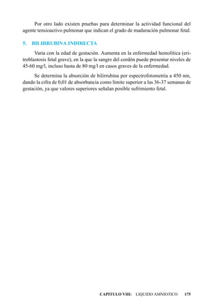 Por otro lado existen pruebas para determinar la actividad funcional del
agente tensioactivo pulmonar que indican el grado de maduración pulmonar fetal.

5.   BILIRRUBINA INDIRECTA
      Varía con la edad de gestación. Aumenta en la enfermedad hemolítica (eri-
troblastosis fetal grave), en la que la sangre del cordón puede presentar niveles de
45-60 mg/l, incluso hasta de 80 mg/l en casos graves de la enfermedad.
     Se determina la absorción de bilirrubina por espectrofotometría a 450 nm,
dando la cifra de 0,01 de absorbancia como límite superior a las 36-37 semanas de
gestación, ya que valores superiores señalan posible sufrimiento fetal.




                                      CAPITULO VIII: LIQUIDO AMNIOTICO          175
 