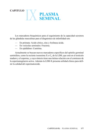 IX
CAPITULO
                                PLASMA
                                SEMINAL


      Los marcadores bioquímicos para el seguimiento de la capacidad secretora
de las glándulas masculinas para el diagnóstico de infertilidad son:
     —    En próstata: Acido cítrico, zinc y fosfatasa ácida.
     —    En vesículas seminales: Fructosa.
     —    En epidídimo: Carnitina.
       Actualmente se buscan nuevos marcadores específicos del epitelio germinal
seminífero, como la reciente isoenzima X o C4 de la LDH, que está en el testículo
maduro y el esperma, y cuya síntesis tiene una íntima relación con el comienzo de
la espermatogénesis activa. Además la LDH-X presenta utilidad clínica para defi-
nir la calidad del espermatozoide.




                                          CAPITULO IX: PLASMA SEMINAL        177
 