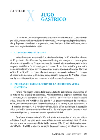 X
CAPITULO
                                 JUGO
                                 GASTRICO


      La secreción del estómago es muy diferente tanto en volumen como en com-
posición, según aquél se encuentre lleno o vacío. Por otra parte, la producción dia-
ria y la proporción de sus componentes, especialmente ácido clorhídrico y enzi-
mas varía según la edad del sujeto.

1.   CATETERISMO EN AYUNAS
       Normalmente se obtienen de 0 a 20 ml en el niño y de 50 a 80 ml en el adul-
to. El producto obtenido es un líquido amarillento y mucoso que no contiene prác-
ticamente ácidos libres. Si, en contra de lo normal, el cateterismo proporciona
mayores cantidades de producto, puede tratarse de un líquido ácido y sin restos
alimenticios (síndrome de secreción continua sin retención o síndrome de Hayem),
o bien de un líquido con restos alimenticios, que en caso de duda pueden ponerse
de manifiesto mediante la técnica de concentración molecular de Winther (síndro-
me de secreción continua con retención o síndrome de Reichmann).

2.   PRUEBAS DE ESTIMULACION DE LA SECRECION ACIDA
     GASTRICA
      Para su realización se introduce una sonda hasta que su punta se encuentra en
la porción más declive del estómago. Posteriormente se aspira el contenido cada
15 minutos, hasta completar una hora, y se mide el volumen y la concentración
ácida, titulando con NaOH 0,1 N a pH de 7. La producción media de ácido basal
(BAO) oscila en condiciones normales entre los 1,5 a 2 meq//h, con valores de 2 ±
1,8 para las mujeres y 3 ± 2 para los varones . Estas cifras nos indican la secreción
ácida producida por una determinada cantidad de células parietales durante el perí-
odo interdigestivo y tienen una escasa reproductibilidad.
      Para las pruebas de estimulación se inyecta pentagastrina por vía subcutánea
a dosis de 6 mg/kg de peso y más tarde se hacen cuatro aspiraciones cada 15 minu-
tos con lo que se obtienen el débito ácido máximo (MAO) y el débito ácido supe-
rior (PAO). El MAO se obtiene sumando las cuatro tomas y se relaciona directa-


                                              CAPITULO X: JUGO GASTRICO          179
 