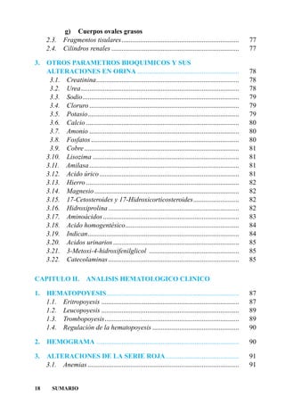 g) Cuerpos ovales grasos
     2.3.     Fragmentos tisulares .....................................................................       77
     2.4.     Cilindros renales ...........................................................................    77

3.   OTROS PARAMETROS BIOQUIMICOS Y SUS
     ALTERACIONES EN ORINA ............................................................                        78
      3.1. Creatinina....................................................................................      78
      3.2. Urea.............................................................................................   78
      3.3. Sodio............................................................................................   79
      3.4. Cloruro ........................................................................................    79
      3.5. Potasio.........................................................................................    79
      3.6. Calcio ..........................................................................................   80
      3.7. Amonio ........................................................................................     80
      3.8. Fosfatos .......................................................................................    80
      3.9. Cobre ...........................................................................................   81
     3.10. Lisozima ......................................................................................     81
     3.11. Amilasa ........................................................................................    81
     3.12. Acido úrico ..................................................................................      81
     3.13. Hierro ..........................................................................................   82
     3.14. Magnesio .....................................................................................      82
     3.15. 17-Cetosteroides y 17-Hidroxicorticosteroides...........................                            82
     3.16. Hidroxiprolina .............................................................................        82
     3.17. Aminoácidos ................................................................................        83
     3.18. Acido homogentésico...................................................................              84
     3.19. Indican.........................................................................................    84
     3.20. Acidos urinarios ..........................................................................         85
     3.21. 3-Metoxi-4-hidroxifenilglicol .....................................................                 85
     3.22. Catecolaminas.............................................................................          85

CAPITULO II.              ANALISIS HEMATOLOGICO CLINICO

1.   HEMATOPOYESIS..............................................................................               87
     1.1. Eritropoyesis .................................................................................      87
     1.2. Leucopoyesis .................................................................................       89
     1.3. Trombopoyesis...............................................................................         89
     1.4. Regulación de la hematopoyesis ...................................................                   90

2.    HEMOGRAMA ....................................................................................           90

3. ALTERACIONES DE LA SERIE ROJA ...........................................                                   91
   3.1. Anemias .........................................................................................      91


18      SUMARIO
 