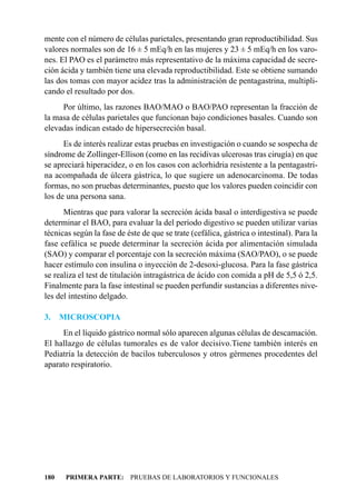 mente con el número de células parietales, presentando gran reproductibilidad. Sus
valores normales son de 16 ± 5 mEq/h en las mujeres y 23 ± 5 mEq/h en los varo-
nes. El PAO es el parámetro más representativo de la máxima capacidad de secre-
ción ácida y también tiene una elevada reproductibilidad. Este se obtiene sumando
las dos tomas con mayor acidez tras la administración de pentagastrina, multipli-
cando el resultado por dos.
     Por último, las razones BAO/MAO o BAO/PAO representan la fracción de
la masa de células parietales que funcionan bajo condiciones basales. Cuando son
elevadas indican estado de hipersecreción basal.
      Es de interés realizar estas pruebas en investigación o cuando se sospecha de
síndrome de Zollinger-Ellison (como en las recidivas ulcerosas tras cirugía) en que
se apreciará hiperacidez, o en los casos con aclorhidria resistente a la pentagastri-
na acompañada de úlcera gástrica, lo que sugiere un adenocarcinoma. De todas
formas, no son pruebas determinantes, puesto que los valores pueden coincidir con
los de una persona sana.
      Mientras que para valorar la secreción ácida basal o interdigestiva se puede
determinar el BAO, para evaluar la del período digestivo se pueden utilizar varias
técnicas según la fase de éste de que se trate (cefálica, gástrica o intestinal). Para la
fase cefálica se puede determinar la secreción ácida por alimentación simulada
(SAO) y comparar el porcentaje con la secreción máxima (SAO/PAO), o se puede
hacer estímulo con insulina o inyección de 2-desoxi-glucosa. Para la fase gástrica
se realiza el test de titulación intragástrica de ácido con comida a pH de 5,5 ó 2,5.
Finalmente para la fase intestinal se pueden perfundir sustancias a diferentes nive-
les del intestino delgado.

3.    MICROSCOPIA
     En el líquido gástrico normal sólo aparecen algunas células de descamación.
El hallazgo de células tumorales es de valor decisivo.Tiene también interés en
Pediatría la detección de bacilos tuberculosos y otros gérmenes procedentes del
aparato respiratorio.




180    PRIMERA PARTE: PRUEBAS DE LABORATORIOS Y FUNCIONALES
 
