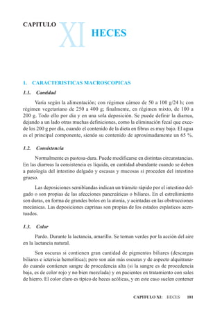 XI
CAPITULO
                                 HECES



1.     CARACTERISTICAS MACROSCOPICAS
1.1.    Cantidad
      Varía según la alimentación; con régimen cárneo de 50 a 100 g/24 h; con
régimen vegetariano de 250 a 400 g; finalmente, en régimen mixto, de 100 a
200 g. Todo ello por día y en una sola deposición. Se puede definir la diarrea,
dejando a un lado otras muchas definiciones, como la eliminación fecal que exce-
de los 200 g por día, cuando el contenido de la dieta en fibras es muy bajo. El agua
es el principal componente, siendo su contenido de aproximadamente un 65 %.

1.2.    Consistencia
      Normalmente es pastosa-dura. Puede modificarse en distintas circunstancias.
En las diarreas la consistencia es líquida, en cantidad abundante cuando se deben
a patología del intestino delgado y escasas y mucosas si proceden del intestino
grueso.
     Las deposiciones semiblandas indican un tránsito rápido por el intestino del-
gado o son propias de las afecciones pancreáticas o biliares. En el estreñimiento
son duras, en forma de grandes bolos en la atonía, y acintadas en las obstrucciones
mecánicas. Las deposiciones caprinas son propias de los estados espásticos acen-
tuados.

1.3.    Color
      Pardo. Durante la lactancia, amarillo. Se tornan verdes por la acción del aire
en la lactancia natural.
      Son oscuras si contienen gran cantidad de pigmentos biliares (descargas
biliares e ictericia hemolítica); pero son aún más oscuras y de aspecto alquitrana-
do cuando contienen sangre de procedencia alta (si la sangre es de procedencia
baja, es de color rojo y no bien mezclada) y en pacientes en tratamiento con sales
de hierro. El color claro es típico de heces acólicas, y en este caso suelen contener


                                                       CAPITULO XI: HECES        181
 