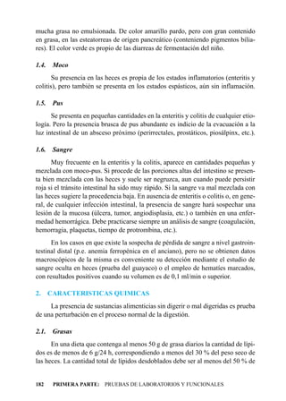 mucha grasa no emulsionada. De color amarillo pardo, pero con gran contenido
en grasa, en las esteatorreas de origen pancreático (conteniendo pigmentos bilia-
res). El color verde es propio de las diarreas de fermentación del niño.

1.4.    Moco
       Su presencia en las heces es propia de los estados inflamatorios (enteritis y
colitis), pero también se presenta en los estados espásticos, aún sin inflamación.

1.5.    Pus
      Se presenta en pequeñas cantidades en la enteritis y colitis de cualquier etio-
logía. Pero la presencia brusca de pus abundante es indicio de la evacuación a la
luz intestinal de un absceso próximo (perirrectales, prostáticos, piosálpinx, etc.).

1.6.    Sangre
      Muy frecuente en la enteritis y la colitis, aparece en cantidades pequeñas y
mezclada con moco-pus. Si procede de las porciones altas del intestino se presen-
ta bien mezclada con las heces y suele ser negruzca, aun cuando puede persistir
roja si el tránsito intestinal ha sido muy rápido. Si la sangre va mal mezclada con
las heces sugiere la procedencia baja. En ausencia de enteritis o colitis o, en gene-
ral, de cualquier infección intestinal, la presencia de sangre hará sospechar una
lesión de la mucosa (úlcera, tumor, angiodisplasia, etc.) o también en una enfer-
medad hemorrágica. Debe practicarse siempre un análisis de sangre (coagulación,
hemorragia, plaquetas, tiempo de protrombina, etc.).
      En los casos en que existe la sospecha de pérdida de sangre a nivel gastroin-
testinal distal (p.e. anemia ferropénica en el anciano), pero no se obtienen datos
macroscópicos de la misma es conveniente su detección mediante el estudio de
sangre oculta en heces (prueba del guayaco) o el empleo de hematíes marcados,
con resultados positivos cuando su volumen es de 0,1 ml/min o superior.

2.     CARACTERISTICAS QUIMICAS
     La presencia de sustancias alimenticias sin digerir o mal digeridas es prueba
de una perturbación en el proceso normal de la digestión.

2.1.    Grasas
      En una dieta que contenga al menos 50 g de grasa diarios la cantidad de lípi-
dos es de menos de 6 g/24 h, correspondiendo a menos del 30 % del peso seco de
las heces. La cantidad total de lípidos desdoblados debe ser al menos del 50 % de


182     PRIMERA PARTE: PRUEBAS DE LABORATORIOS Y FUNCIONALES
 