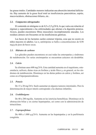 las grasas totales. Cantidades menores indicarían una absorción intestinal deficita-
ria. Hay aumento de la grasa fecal total en insuficiencias pancreáticas, esprúe,
mucoviscidosis, obstrucciones biliares, etc..

2.2.   Compuestos nitrogenados
      El contenido en nitrógeno es de 0,5 a 2,5 g/24 h, lo que varía con relación al
régimen y especialmente a las enfermedades que afectan a la digestión proteica.
Aveces, pueden encontrarse fibras musculares incompletamente atacadas. Los
residuos cárneos son frecuentes en las insuficiencias gástricas.
     Las heces de los lactantes suelen contener tripsina, cosa que no ocurre en
niños mayores ni adultos. La a1-antitripsina se halla a concentraciones de 0,98
mg/g de peso de heces secas.

2.3.   Hidratos de carbono
    Los glúcidos pueden encontrarse en casi todas las enteropatías y síndromes
de malabsorción. En varias enzimopatías se encuentran azúcares sin desdoblar.

2.4.   Calcio
     Se eliminan unos 600 mg/24 h. Esta cantidad aumenta en el raquitismo, oste-
omalacia, nefrosis, dietas ricas en fosfatos y ácido fítico y, en general, en los sín-
dromes de malabsorción. Disminuye en las dietas pobres en calcio y fosfatos, así
como en el hiperparatiroidismo.

2.5.   Potasio
     De 15 a 20 mg/24 h. Suele aumentar en algunos tumores intestinales. Pero la
determinación de mayor interés corresponde a las diarreas infantiles.

2.6.   Urobilinógeno
      De 40 a 280 mg/día. Aumenta en las ictericias hemolíticas. Disminuye en la
obstrucción biliar y en ciertas hepatopatías, así como con la administración de
tetraciclinas.

2.7.   Coproporfirinas
     De 400 a 1.000 µg/24 h. Aumenta en las hepatopatías y en la porfirinuria
congénita.




                                                       CAPITULO XI: HECES         183
 