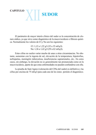 XII
CAPITULO
                                   SUDOR



      El parámetro de mayor interés clínico del sudor es la concentración de clo-
ruro sódico, ya que sirve como diagnóstico de la mucoviscidosis o fibrosis quísti-
ca. Normalmente los valores de Cl y Na son los siguientes:
                       Cl: 1,12 a 1,22 g/l (32 a 35 mEq/l).
                       Na: 1,36 a 1,42 g/l (59 a 62 mEq/l).
      Estas cifras no suelen variar mucho de unas a otras circunstancias. No obs-
tante, aumentan con la ingesta de sal, elevación de la temperatura, hipotrofias,
nefropatías, meningitis tuberculosa, insuficiencias suprarrenales, etc.. En estos
casos, sin embargo, la elevación no es generalmente tan pronunciada como en la
mucoviscidosis, aparte de que estas enfermedades no pueden confundirse con ella.
      La prueba de Sant Agnes (valoración del ClNa del sudor) es definitiva y las
cifras por encima de 75 mEq/l para cada uno de los iones permite el diagnóstico.




                                                   CAPITULO XII: SUDOR        185
 