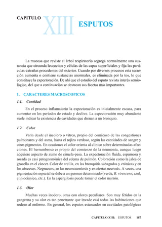 XIII
CAPITULO
                                          ESPUTOS



      La mucosa que reviste el árbol respiratorio segrega normalmente una sus-
tancia que circunda leucocitos y células de las capas superficiales y fija las partí-
culas extrañas procedentes del exterior. Cuando por diversos procesos esta secre-
ción aumenta o contiene sustancias anormales, es eliminada por la tos, lo que
constituye la expectoración. De ahí que el estudio del esputo revista interés semio-
lógico, del que a continuación se destacan sus facetas más importantes.

1.     CARACTERES MACROSCOPICOS
1.1.    Cantidad
      En el proceso inflamatorio la expectoración es inicialmente escasa, para
aumentar en los períodos de estado y declive. La expectoración muy abundante
suele indicar la existencia de cavidades que drenan a un bronquio.

1.2.    Color
      Varía desde el incoloro o vítreo, propio del comienzo de las congestiones
pulmonares y del asma, hasta el rojizo verdoso, según las cantidades de sangre y
otros pigmentos. En ocasiones el color orienta al clínico sobre determinadas afec-
ciones. El herrumbroso es propio del comienzo de la neumonía, aunque luego
adquiere aspecto de zumo de ciruela-pasa. La expectoración fluida, espumosa y
rosada es casi patognomónica del edema de pulmón. Coloración como la jalea de
grosella en el cáncer. Color de arcilla, en las bronquitis subagudas y crónicas y en
los abscesos. Negruzcos, en las neumoconiosis y en ciertas necrosis. A veces, una
pigmentación especial se debe a un germen determinado (verde, B. virescens; azul,
el piociánico, etc.). En la aspergilosis puede tomar el color marrón.

1.3.    Olor
     Muchas veces inodoro, otras con olores peculiares. Son muy fétidos en la
gangrena y su olor es tan penetrante que invade casi todas las habitaciones que
rodean al enfermo. En general, los esputos estancados en cavidades patológicas


                                                   CAPITULO XIII: ESPUTOS        187
 
