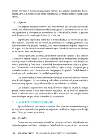tienen olor más o menos marcadamente pútrido. Los esputos purulentos, ligera-
mente agrio. La expectoración muco-purulenta de las bronquiectasias huele a yeso
fresco.

1.4.    Aspecto
       Hay esputos mucosos o vítreos, casi transparentes que se expulsan con difi-
cultad y se adhieren al recipiente donde son recogidos. Suelen ser escasos en célu-
las y gérmenes y corresponden al comienzo de la inflamación, cuando el proceso
está limitado a las capas superficiales de la mucosa.
       El purulento se presenta como más o menos fluido, y su coloración es ama-
rillo-verdosa. Suele ser rico en células, leucocitos y, casi siempre, gérmenes. Sig-
nifica que existe un proceso supurado, y su cantidad orientará algunas veces hacia
el origen. Así, la eliminación masiva (vómica) es claro indicio de que un absceso
se ha abierto paso a un bronquio.
      El muco-purulento es opaco, amarillento o amarillo-verdoso y mal trabado.
Su mayor o menor fluidez o viscosidad depende de las proporciones en que pus,
moco y suero se hallen mezclados. Generalmente ofrece aspecto numular (discoi-
deo) o globuloso, y flota entre la serosidad. Son también ricos en células y gérme-
nes. Cuanto más serosidad mejor se estratifican, dejando abajo la capa de pus y
arriba la serosidad más o menos aireada. Son propios del período final de las infla-
maciones y del vaciamiento de cavidades patológicas.
      Los esputos serosos o sero-albuminosos ofrecen aspecto de clara de huevo o
de solución de goma. En cantidad muy reducida se eliminan en los procesos infla-
matorios muy agudos; en grandes cantidades, en el edema de pulmón.
      Los esputos sanguinolentos son muy diferentes según su origen. La sangre
puede formar estrías o estar más o menos mezclada. Ya se indicó al hablar del
color el diferente matiz que pueden ofrecer. Si el esputo está casi completamente
constituido por sangre recibe el nombre de hemoptoico.

2.     CARACTERES MICROSCOPICOS
      Aparte de la masa mucosa sin estructura, el examen microscópico investiga-
rá la existencia de cristales, productos orgánicos moldeados, fragmentos de teji-
dos, células, gérmenes y parásitos.

2.1.    Cristales
     Pueden ser muy numerosos cuando los esputos estuvieron alojados durante
algún tiempo en cavidades patológicas. Cristales de ácido margárico, colesterina,


188     PRIMERA PARTE: PRUEBAS DE LABORATORIOS Y FUNCIONALES
 