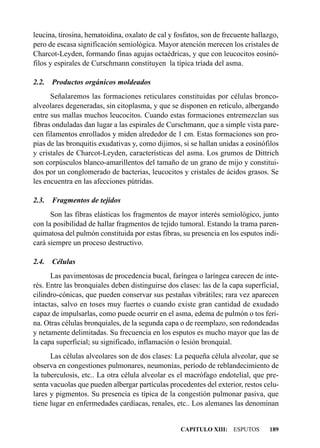 leucina, tirosina, hematoidina, oxalato de cal y fosfatos, son de frecuente hallazgo,
pero de escasa significación semiológica. Mayor atención merecen los cristales de
Charcot-Leyden, formando finas agujas octaédricas, y que con leucocitos eosinó-
filos y espirales de Curschmann constituyen la típica tríada del asma.

2.2.   Productos orgánicos moldeados
      Señalaremos las formaciones reticulares constituidas por células bronco-
alveolares degeneradas, sin citoplasma, y que se disponen en retículo, albergando
entre sus mallas muchos leucocitos. Cuando estas formaciones entremezclan sus
fibras onduladas dan lugar a las espirales de Curschmann, que a simple vista pare-
cen filamentos enrollados y miden alrededor de 1 cm. Estas formaciones son pro-
pias de las bronquitis exudativas y, como dijimos, si se hallan unidas a eosinófilos
y cristales de Charcot-Leyden, características del asma. Los grumos de Dittrich
son corpúsculos blanco-amarillentos del tamaño de un grano de mijo y constitui-
dos por un conglomerado de bacterias, leucocitos y cristales de ácidos grasos. Se
les encuentra en las afecciones pútridas.

2.3.   Fragmentos de tejidos
      Son las fibras elásticas los fragmentos de mayor interés semiológico, junto
con la posibilidad de hallar fragmentos de tejido tumoral. Estando la trama paren-
quimatosa del pulmón constituida por estas fibras, su presencia en los esputos indi-
cará siempre un proceso destructivo.

2.4.   Células
      Las pavimentosas de procedencia bucal, faríngea o laríngea carecen de inte-
rés. Entre las bronquiales deben distinguirse dos clases: las de la capa superficial,
cilindro-cónicas, que pueden conservar sus pestañas vibrátiles; rara vez aparecen
intactas, salvo en toses muy fuertes o cuando existe gran cantidad de exudado
capaz de impulsarlas, como puede ocurrir en el asma, edema de pulmón o tos feri-
na. Otras células bronquiales, de la segunda capa o de reemplazo, son redondeadas
y netamente delimitadas. Su frecuencia en los esputos es mucho mayor que las de
la capa superficial; su significado, inflamación o lesión bronquial.
      Las células alveolares son de dos clases: La pequeña célula alveolar, que se
observa en congestiones pulmonares, neumonías, período de reblandecimiento de
la tuberculosis, etc.. La otra célula alveolar es el macrófago endotelial, que pre-
senta vacuolas que pueden albergar partículas procedentes del exterior, restos celu-
lares y pigmentos. Su presencia es típica de la congestión pulmonar pasiva, que
tiene lugar en enfermedades cardíacas, renales, etc.. Los alemanes las denominan


                                                   CAPITULO XIII: ESPUTOS        189
 