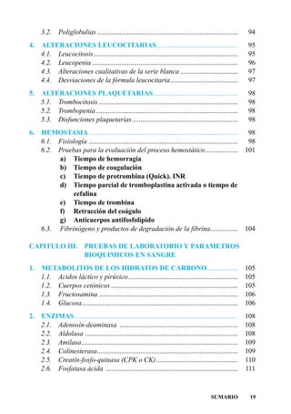 3.2.    Poliglobulias .................................................................................    94
4.   ALTERACIONES LEUCOCITARIAS...............................................                                  95
     4.1. Leucocitosis...................................................................................       95
     4.2. Leucopenia ....................................................................................       96
     4.3. Alteraciones cualitativas de la serie blanca .................................                        97
     4.4. Desviaciones de la fórmula leucocitaria.......................................                        97
5.   ALTERACIONES PLAQUETARIAS.................................................                                 98
     5.1. Trombocitosis ................................................................................        98
     5.2. Trombopenia..................................................................................         98
     5.3. Disfunciones plaquetarias.............................................................                98
6.   HEMOSTASIA......................................................................................           98
     6.1. Fisiología ......................................................................................     98
     6.2. Pruebas para la evaluación del proceso hemostático...................                                101
          a) Tiempo de hemorragia
          b) Tiempo de coagulación
          c) Tiempo de protrombina (Quick). INR
          d) Tiempo parcial de tromboplastina activada o tiempo de
               cefalina
          e) Tiempo de trombina
          f) Retracción del coágulo
          g) Anticuerpos antifosfolípido
     6.3. Fibrinógeno y productos de degradación de la fibrina................                                 104

CAPITULO III. PRUEBAS DE LABORATORIO Y PARAMETROS
              BIOQUIMICOS EN SANGRE
1.   METABOLITOS DE LOS HIDRATOS DE CARBONO..................                                                  105
     1.1. Acidos láctico y pirúvico ...............................................................            105
     1.2. Cuerpos cetónicos .........................................................................          105
     1.3. Fructosamina ................................................................................        106
     1.4. Glucosa..........................................................................................    106
2.   ENZIMAS ..............................................................................................    108
     2.1. Adenosín-deaminasa ....................................................................              108
     2.2. Aldolasa ........................................................................................    108
     2.3. Amilasa..........................................................................................    109
     2.4. Colinesterasa.................................................................................       109
     2.5. Creatín-fosfo-quinasa (CPK o CK) ...............................................                     110
     2.6. Fosfatasa ácida ............................................................................         111



                                                                                             SUMARIO            19
 