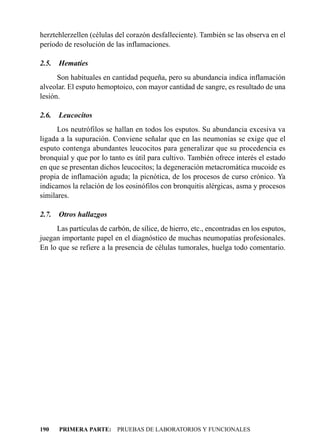 herztehlerzellen (células del corazón desfalleciente). También se las observa en el
período de resolución de las inflamaciones.

2.5.   Hematíes
      Son habituales en cantidad pequeña, pero su abundancia indica inflamación
alveolar. El esputo hemoptoico, con mayor cantidad de sangre, es resultado de una
lesión.

2.6.   Leucocitos
      Los neutrófilos se hallan en todos los esputos. Su abundancia excesiva va
ligada a la supuración. Conviene señalar que en las neumonías se exige que el
esputo contenga abundantes leucocitos para generalizar que su procedencia es
bronquial y que por lo tanto es útil para cultivo. También ofrece interés el estado
en que se presentan dichos leucocitos; la degeneración metacromática mucoide es
propia de inflamación aguda; la picnótica, de los procesos de curso crónico. Ya
indicamos la relación de los eosinófilos con bronquitis alérgicas, asma y procesos
similares.

2.7.   Otros hallazgos
     Las partículas de carbón, de sílice, de hierro, etc., encontradas en los esputos,
juegan importante papel en el diagnóstico de muchas neumopatías profesionales.
En lo que se refiere a la presencia de células tumorales, huelga todo comentario.




190    PRIMERA PARTE: PRUEBAS DE LABORATORIOS Y FUNCIONALES
 