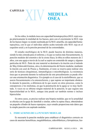 XIV
CAPITULO
                                           MEDULA
                                           OSEA


      En los niños, la médula ósea con capacidad hematopoyética (M.O. roja) ocu-
pa prácticamente la totalidad de los huesos, pero con el crecimiento la M.O. roja
de los huesos largos va siendo sustituida por la M.O. amarilla, sin capacidad hema-
topoyética, con lo que el individuo adulto acaba teniendo sólo M.O. roja en el
esqueleto axial y en la porción proximal de las extremidades.
      El estudio morfológico de la M.O. puede hacerse de distintas maneras,
siendo la más cómoda para el enfermo, y la que se realiza más frecuentemente, la
punción medular del esternón o de la cresta ilíaca, la tibia en niños menores de 2
años, con una aguja a través de la cual se aspira un contenido de sangre y algunas
partículas de M.O.. Parte de este material se destinará a la tinción con el método
de May-Grünwald-Giemsa, otra a la determinación del hierro medular, mediante
la tinción con azul de Prusia y, finalmente, el resto se reserva para realizar otra
serie de técnicas citoquímicas, inmunológicas o microbiológicas. La resistencia
ósea que se presenta durante la realización de este procedimiento ya puede ofre-
cer una orientación diagnóstica. Un ejemplo es el caso de la mielofibrosis, que se
asocia frecuentemente a la osteoesclerosis, y que supone un importante obstácu-
lo durante la punción, a diferencia de lo que ocurre en otros procesos, como la
osteoporosis o los mielomas, en que la penetración de la aguja se ve muy facili-
tada. A veces no se obtiene ningún material de la punción, lo que sugiere una
hipocelularidad en la M.O., aunque ésta puede ser también normo o incluso
hipercelular.
      En otros casos, es preciso realizar una biopsia medular, que en la actualidad
se efectúa con la aguja de Jamshidi o similar, sobre la espina ilíaca, obteniéndose
un pequeño cilindro de hueso esponjoso, cuyo estudio proporciona más datos que
la simple punción con aspirado medular.

1.   INDICACIONES DE LA PUNCION MEDULAR
      Es necesaria la punción medular para establecer el diagnóstico correcto en
casos de anemias hemolíticas, megaloblásticas, sideroblásticas y ferropénicas, leu-


                                            CAPITULO XIV: MEDULA OSEA          191
 